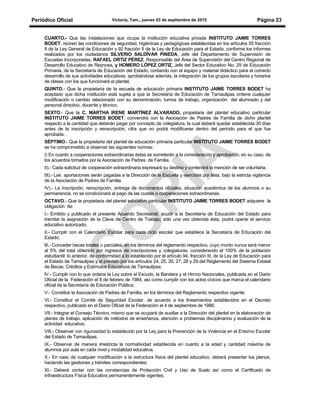 Periódico Oficial Victoria, Tam., jueves 03 de septiembre de 2015 Página 23
CUARTO.- Que las instalaciones que ocupa la institución educativa privada INSTITUTO JAIME TORRES
BODET, reúnen las condiciones de seguridad, higiénicas y pedagógicas establecidas en los artículos 55 fracción
II de la Ley General de Educación y 92 fracción II de la Ley de Educación para el Estado, conforme los informes
realizados por los ciudadanos SILVERIO SALDÍVAR PINEDA, Jefe del Departamento de Supervisión de
Escuelas Incorporadas, RAFAEL ORTIZ PÉREZ, Responsable del Área de Supervisión del Centro Regional de
Desarrollo Educativo de Reynosa, y HOMERO LÓPEZ ORTIZ, Jefe del Sector Educativo No. 29 de Educación
Primaria, de la Secretaría de Educación del Estado; contando con el equipo y material didáctico para el correcto
desarrollo de sus actividades educativas, aprobándose además, la integración de los grupos escolares y horarios
de clases con los que funcionará el plantel.
QUINTO.- Que la propietaria de la escuela de educación primaria INSTITUTO JAIME TORRES BODET ha
aceptado que dicha institución está sujeta a que la Secretaría de Educación de Tamaulipas ordene cualquier
modificación o cambio relacionado con su denominación, turnos de trabajo, organización del alumnado y del
personal directivo, docente y técnico.
SEXTO.- Que la C. MARTHA IRENE MARTÍNEZ ALVARADO, propietaria del plantel educativo particular
INSTITUTO JAIME TORRES BODET, convendrá con la Asociación de Padres de Familia de dicho plantel
respecto a la cantidad que deberán pagar por concepto de colegiatura, la cual deberá quedar establecida 30 días
antes de la inscripción y reinscripción, cifra que no podrá modificarse dentro del período para el que fue
aprobada.
SÉPTIMO.- Que la propietaria del plantel de educación primaria particular INSTITUTO JAIME TORRES BODET
se ha comprometido a observar las siguientes normas:
I) En cuanto a cooperaciones extraordinarias éstas se someterán a la consideración y aprobación, en su caso, de
los acuerdos tomados por la Asociación de Padres de Familia.
II).- Cada solicitud de cooperación extraordinaria expresará su destino y contendrá la mención de ser voluntaria.
III).- Las aportaciones serán pagadas a la Dirección de la Escuela y ejercidas por ésta, bajo la estricta vigilancia
de la Asociación de Padres de Familia.
IV).- La inscripción, reinscripción, entrega de documentos oficiales, situación académica de los alumnos o su
permanencia, no se condicionará al pago de las cuotas o cooperaciones extraordinarias.
OCTAVO.- Que la propietaria del plantel educativo particular INSTITUTO JAIME TORRES BODET adquiere la
obligación de:
I.- Emitido y publicado el presente Acuerdo Secretarial, acudir a la Secretaría de Educación del Estado para
tramitar la asignación de la Clave de Centro de Trabajo; sólo una vez obtenida ésta, podrá operar el servicio
educativo autorizado;
II.- Cumplir con el Calendario Escolar para cada ciclo escolar que establece la Secretaría de Educación del
Estado;
lII.- Conceder becas totales o parciales, en los términos del reglamento respectivo, cuyo monto nunca será menor
al 5% del total obtenido por ingresos de inscripciones y colegiaturas, considerando el 100% de la población
estudiantil; lo anterior, de conformidad a lo establecido por el artículo 94, fracción III, de la Ley de Educación para
el Estado de Tamaulipas y al previsto por los artículos 24, 25, 26, 27, 28 y 29 del Reglamento del Sistema Estatal
de Becas, Créditos y Estímulos Educativos de Tamaulipas;
lV.- Cumplir con lo que ordena la Ley sobre el Escudo, la Bandera y el Himno Nacionales, publicada en el Diario
Oficial de la Federación el 8 de febrero de 1984, así como cumplir con los actos cívicos que marca el calendario
oficial de la Secretaría de Educación Pública;
V.- Constituir la Asociación de Padres de Familia, en los términos del Reglamento respectivo vigente;
VI.- Constituir el Comité de Seguridad Escolar, de acuerdo a los lineamientos establecidos en el Decreto
respectivo, publicado en el Diario Oficial de la Federación el 4 de septiembre de 1986;
VII.- Integrar el Consejo Técnico, mismo que se ocupará de auxiliar a la Dirección del plantel en la elaboración de
planes de trabajo, aplicación de métodos de enseñanza, atención a problemas disciplinarios y evaluación de la
actividad educativa;
VIII.- Observar con rigurosidad lo establecido por la Ley para la Prevención de la Violencia en el Entorno Escolar
del Estado de Tamaulipas;
IX.- Observar de manera irrestricta la normatividad establecida en cuanto a la edad y cantidad máxima de
alumnos por aula en cada nivel y modalidad educativa;
X.- En caso de cualquier modificación a la estructura física del plantel educativo, deberá presentar los planos,
haciendo las gestiones y trámites correspondientes;
XI.- Deberá contar con las constancias de Protección Civil y Uso de Suelo así como el Certificado de
Infraestructura Física Educativa permanentemente vigentes;
 