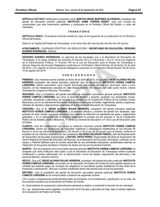 Periódico Oficial Victoria, Tam., jueves 03 de septiembre de 2015 Página 25
ARTÍCULO OCTAVO: Notifíquese el presente a la C. MARTHA IRENE MARTÍNEZ ALVARADO, propietaria del
plantel de educación primaria particular INSTITUTO JAIME TORRES BODET, para que cumpla los
compromisos que este instrumento establece y publíquese en el Periódico Oficial del Estado, a costa del
interesado.
T R A N S I T O R I O
ARTÍCULO ÚNICO.- El presente Acuerdo entrará en vigor el día siguiente de su publicación en el Periódico
Oficial del Estado.
Dado en la Capital del Estado de Tamaulipas, a los trece días del mes de julio del año dos mil quince.
ATENTAMENTE.- “SUFRAGIO EFECTIVO. NO REELECCIÓN”.- SECRETARIO DE EDUCACIÓN.- DIÓDORO
GUERRA RODRÍGUEZ.- Rúbrica.
DIÓDORO GUERRA RODRÍGUEZ, en ejercicio de las facultades que a la Secretaría de Educación de
Tamaulipas, a mi cargo confieren los artículos 23 fracción VIII y 31 fracciones I, III y IV, de la Ley Orgánica
de la Administración Pública; 11 fracción VIII de la Ley de Educación para el Estado de Tamaulipas y
Artículo Segundo del Acuerdo Delegatorio publicado en el Periódico Oficial Número 45 de fecha 15 de abril
del 2014, y en relación al diverso Acuerdo Delegatorio publicado en el Periódico Oficial Número 96 de fecha
12 de agosto del 2014;
C O N S I D E R A N D O
PRIMERO.- Que mediante escrito recibido en fecha 29 de abril del 2015, el ciudadano DIEGO ALONSO ROJAS
HERRERA propietario del plantel educativo particular que se denominará INSTITUTO HOREB CAMPUS
LONGORIA, solicitó autorización para impartir Educación Secundaria General con alumnado mixto y turno
matutino, en las instalaciones ubicadas en calle Octava número 155, esquina con calle Leona Vicario, colonia
Prolongación Longoria en Reynosa, Tamaulipas.
SEGUNDO.- Que el propietario del plantel educativo de educación secundaria general particular INSTITUTO
HOREB CAMPUS LONGORIA, así como el personal directivo y docente, ajustarán sus actividades cívicas,
culturales, educativas y deportivas, de acuerdo a lo previsto por la Constitución Política de los Estados Unidos
Mexicanos, por la Ley General de Educación, Ley de Educación para el Estado, reglamentos, planes, programas,
métodos de estudios y disposiciones emanadas de la Secretaría de Educación de Tamaulipas.
TERCERO.- Que el C. DIEGO ALONSO ROJAS HERRERA, propietario del plantel educativo particular
INSTITUTO HOREB CAMPUS LONGORIA, y el personal directivo y docente del plantel han declarado, bajo
protesta de decir verdad, que en la educación que imparta la institución se respetarán las leyes y reglamentos
aplicables; y en lo relacionado con el laicismo, observarán lo previsto por los artículos 3° de la Constitución
Política de los Estados Unidos Mexicanos, 5° de la Ley General de Educación y 6° de la Ley de Educación para
el Estado.
CUARTO.- Que las instalaciones que ocupa la institución educativa privada INSTITUTO HOREB CAMPUS
LONGORIA, reúnen las condiciones de seguridad, higiénicas y pedagógicas establecidas en los artículos 55
fracción II de la Ley General de Educación y 92 fracción II de la Ley de Educación para el Estado, conforme al
resultado de los informes realizados por los ciudadanos SILVERIO SALDÍVAR PINEDA, Jefe del Departamento
de Supervisión de Escuelas Incorporadas, y RAFAEL ORTIZ PÉREZ, Responsable del Área de Supervisión del
Centro Regional de Desarrollo Educativo de Reynosa, de la Secretaría de Educación del Estado; contando con el
equipo y material didáctico para el correcto desarrollo de sus actividades educativas, aprobándose además, la
integración de los grupos escolares y horarios de clases con los que funcionará el plantel.
QUINTO.- Que el propietario de la secundaria general particular INSTITUTO HOREB CAMPUS LONGORIA ha
aceptado que dicha institución está sujeta a que la Secretaría de Educación de Tamaulipas ordene cualquier
modificación o cambio relacionado con su denominación, turnos de trabajo, organización del alumnado y del
personal directivo, docente y técnico.
SEXTO.- Que el C. DIEGO ALONSO ROJAS HERRERA, propietario del plantel educativo particular INSTITUTO
HOREB CAMPUS LONGORIA, convendrá con la Asociación de Padres de Familia de dicho plantel respecto a la
cantidad que deberán pagar por concepto de colegiatura, la cual deberá quedar establecida 30 días antes de la
inscripción y reinscripción, cifra que no podrá modificarse dentro del período para el que fue aprobada.
SÉPTIMO.- Que el propietario del plantel de educación secundaria general particular INSTITUTO HOREB
CAMPUS LONGORIA se ha comprometido a observar las siguientes normas:
I) En cuanto a cooperaciones extraordinarias éstas se someterán a la consideración y aprobación, en su caso, de
los acuerdos tomados por la Asociación de Padres de Familia.
II).- Cada solicitud de cooperación extraordinaria expresará su destino y contendrá la mención de ser voluntaria.
III).- Las aportaciones serán pagadas a la Dirección de la Escuela y ejercidas por ésta, bajo la estricta vigilancia
de la Asociación de Padres de Familia.
 