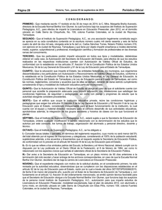Victoria, Tam., jueves 03 de septiembre de 2015 Periódico OficialPágina 28
C O N S I D E R A N D O:
PRIMERO.- Que mediante escrito 17 recibido el día 30 de mayo de 2014, la C. Mtra. Margarita Braña Acevedo,
directora de la Escuela Normal Bertha Von Glumer, la cual funciona bajo los auspicios del Instituto de Superación
Pedagógica, A.C., para efectos de impartir la Licenciatura en Educación Preescolar, plan 2012, en el domicilio
ubicado en Calle Sierra de Chiquihuite, No. 109, colonia Fuentes Coloniales, en la ciudad de Reynosa,
Tamaulipas.
SEGUNDO.- Que el Instituto de Superación Pedagógica, A.C., es una asociación legalmente constituida según
se aprecia en su acta constitutiva contenida en la escritura número cuatro mil ciento sesenta y seis de fecha
cuatro de abril de dos mil seis, otorgada ante la fe del Lic. Carlos Sánchez Torres, Notario Público número 219,
con ejercicio en la ciudad de Reynosa, Tamaulipas y que tiene por objeto impartir enseñanza a niveles elemental,
medio, superior, subprofesional y profesional, investigación científica y formación de profesionales en las diversas
ramas del conocimiento.
TERCERO.- Que los particulares podrán impartir educación en todos sus tipos y modalidades, debiéndose
obtener en cada caso, la Autorización del Secretario de Educación del Estado, para efectos de que los estudios
realizados en las respectivas instituciones cuenten con Autorización de Validez Oficial de Estudios, de
conformidad con lo establecido en los artículos 3º, fracción VI de la Constitución Política de los Estados Unidos
Mexicanos, 54 de la Ley General de Educación y 91 de la Ley de Educación para el Estado de Tamaulipas.
CUARTO.- Que la educación que imparte el Estado, las entidades federativas, los municipios, sus organismos
descentralizados y los particulares con Autorización o Reconocimiento de Validez Oficial de Estudios, conforme a
lo establecido en la Constitución Política de los Estados Unidos Mexicanos, la Ley General de Educación, la
Constitución Política del Estado de Tamaulipas y la Ley de Educación para el Estado de Tamaulipas, así como
las normas, reglamentos, convenios y acuerdos que de ellas se deriven, deberán de darse estricto cumplimiento
considerando el tipo y modalidad de institución educativa particular incorporada.
QUINTO.- Que la Autorización de Validez Oficial de Estudio se otorga en caso de que el solicitante cuente con
personal que acredite la preparación adecuada para impartir educación, con instalaciones que satisfagan las
condiciones higiénicas, de seguridad y pedagógicas, así como con planes y programas de estudio que la
autoridad otorgante considere procedentes.
SEXTO.- Que el edificio que ocupa la institución educativa privada, reúne las condiciones higiénicas y
pedagógicas que exigen los artículos 55 fracción II de la Ley General de Educación y 92 fracción II de la Ley de
Educación para el Estado, considerado indispensable para el buen funcionamiento de la institución, la cual
cuenta con el equipo y material didáctico necesario para el correcto desarrollo de sus actividades educativas,
aprobándose además, la integración de los grupos escolares y horarios de clases con los que funcionará el
plantel.
SÉPTIMO.- Que el Instituto de Superación Pedagógica, A.C., estará sujeta a que la Secretaría de Educación de
Tamaulipas, ordene cualquier modificación o cambio relacionado con la denominación de los estudios que le
autoriza por este conducto, los turnos de trabajo, organización del alumnado y personal directivo, docente y
técnico.
OCTAVO.- Que el Instituto de Superación Pedagógica, A.C., se ha obligado a:
I.- Conceder becas totales o parciales, en términos del reglamento respectivo, cuyo monto no será menor del 5%
del total obtenido por el ingreso de inscripciones y colegiaturas, considerando al 100% de la población estudiantil;
sujetándose además, a los acuerdos y lineamientos que al respecto expida la Secretaría de Educación Pública,
de conformidad con lo previsto en el artículo 94 fracción III de la Ley de Educación para el Estado.
II.- En lo que se refiere a los símbolos patrios del Escudo, la Bandera y el Himno Nacional, deberá cumplir con lo
dispuesto por la Ley publicada en el Diario Oficial de la Federación, el 8 de febrero de 1984, así como lo
relacionado con los aspectos cívicos que señala el calendario oficial de la Secretaría de Educación Pública.
III.- Dar aviso a la Secretaría de Educación en Tamaulipas, en un plazo mínimo de 90 días anteriores a la
terminación del ciclo escolar y hacer entrega de los archivos correspondientes, en caso de que la Escuela Normal
Bertha Von Glumer, decidiera dar de baja la carrera de Licenciatura en Educación Preescolar.
NOVENO.- Que el expediente integrado con motivo de la solicitud aludida, en el considerando primero, ha sido
revisada por la autoridad educativa, observándose que se cumplieron con las disposiciones establecidas en el
artículo 92 de la Ley de Educación para el Estado, razón por la cual a través del oficio SET/DFSPD/0088/2015,
de fecha 9 de marzo del presente año, suscrito por el titular de la Secretaría de Educación de Tamaulipas y, con
fundamento en el artículo 12, fracción IX del ordenamiento mencionado, se emitió opinión técnica favorable para
que el Secretario de Educación otorgue a la Escuela Normal Bertha Von Glumer, que funciona bajo los auspicios
de la persona moral Instituto de Superación Pedagógica, A.C., autorización para que imparta estudios de
Licenciatura en Educación Preescolar, modalidad escolarizada, bajo el plan de estudios 2012, con alumnado y
turno mixto, en domicilio ubicado en calle Sierra de Chiquihuite con Elías Piña, número 109, colonia Fuentes
Coloniales, en la ciudad de Reynosa, Tamaulipas.
 
