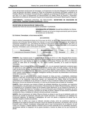 Victoria, Tam., jueves 03 de septiembre de 2015 Periódico OficialPágina 30
Firma del Secretario de Educación de Tamaulipas, con fundamento en el Acuerdo Delegatorio de Facultades del
Titular del Ejecutivo del Estado, otorgado al Titular de la Secretaría de Educación del Estado, publicado en el
Periódico Oficial No. 45 de fecha 15 de abril de 2014 y registrado con el Número 001/05/2014, en el Libro I, de los
que tiene a su cargo el Departamento de Reconocimiento de Validez Oficial de Estudios y Supervisión,
dependiente de la Dirección de Educación Superior de la Subsecretaría de Educación Media Superior y Superior.
ATENTAMENTE.- “SUFRAGIO EFECTIVO. NO REELECCIÓN”.- SECRETARIO DE EDUCACIÓN DE
TAMAULIPAS.- DIÓDORO GUERRA RODRÍGUEZ.- Rúbrica.
SECRETARÍA DE EDUCACIÓN DE TAMAULIPAS.
SUBSECRETARÍA DE EDUCACIÓN MEDIA SUPERIOR Y SUPERIOR.
DENOMINACIÓN AUTORIZADA: Escuela Normal Bertha Von Glumer.
ASUNTO: Acuerdo por el que se otorga autorización para los planes
de estudios que se describen.
Cd. Victoria, Tamaulipas, a 6 de marzo de 2015.
A C U E R D O:
Vista la solicitud presentada de fecha día 30 de mayo de 2014, por la C. Mtra. Margarita Braña Acevedo,
directora de la Escuela Normal Bertha Von Glumer, la cual funciona bajo los auspicios del Instituto de
Superación Pedagógica, A.C., para efectos de impartir la Licenciatura en Educación Primaria, plan 2012, en
el domicilio ubicado en Calle Sierra de Chiquihuite, No. 109, colonia Fuentes Coloniales, en la ciudad de
Reynosa, Tamaulipas y que a continuación se describe:
Plan de estudios Modalidad solicitada Ciclo Plan
Licenciatura en Educación Primaria Escolarizada Semestral 2012
C O N S I D E R A N D O:
PRIMERO.- Que mediante escrito 17 recibido el día 30 de mayo de 2014, la C. Mtra. Margarita Braña Acevedo,
directora de la Escuela Normal Bertha Von Glumer, la cual funciona bajo los auspicios del Instituto de Superación
Pedagógica, A.C., para efectos de impartir la Licenciatura en Educación Primaria, plan 2012, en el domicilio
ubicado en Calle Sierra de Chiquihuite, No. 109, colonia Fuentes Coloniales, en la ciudad de Reynosa,
Tamaulipas.
SEGUNDO.- Que el Instituto de Superación Pedagógica, A.C., es una asociación legalmente constituida según
se aprecia en su acta constitutiva contenida en la escritura número cuatro mil ciento sesenta y seis de fecha
cuatro de abril de dos mil seis, otorgada ante la fe del Lic. Carlos Sánchez Torres, Notario Público número 219,
con ejercicio en la ciudad de Reynosa, Tamaulipas y que tiene por objeto impartir enseñanza a niveles elemental,
medio, superior, subprofesional y profesional, investigación científica y formación de profesionales en las diversas
ramas del conocimiento.
TERCERO.- Que los particulares podrán impartir educación en todos sus tipos y modalidades, debiéndose
obtener en cada caso, la Autorización del Secretario de Educación del Estado, para efectos de que los estudios
realizados en las respectivas instituciones cuenten con Autorización de Validez Oficial de Estudios, de
conformidad con lo establecido en los artículos 3º, fracción VI de la Constitución Política de los Estados Unidos
Mexicanos, 54 de la Ley General de Educación y 91 de la Ley de Educación para el Estado de Tamaulipas.
CUARTO.- Que la educación que imparte el Estado, las entidades federativas, los municipios, sus organismos
descentralizados y los particulares con Autorización o Reconocimiento de Validez Oficial de Estudios, conforme a
lo establecido en la Constitución Política de los Estados Unidos Mexicanos, la Ley General de Educación, la
Constitución Política del Estado de Tamaulipas y la Ley de Educación para el Estado de Tamaulipas, así como
las normas, reglamentos, convenios y acuerdos que de ellas se deriven, deberán de darse estricto cumplimiento
considerando el tipo y modalidad de institución educativa particular incorporada.
QUINTO.- Que la Autorización de Validez Oficial de Estudio se otorga en caso de que el solicitante cuente con
personal que acredite la preparación adecuada para impartir educación, con instalaciones que satisfagan las
condiciones higiénicas, de seguridad y pedagógicas, así como con planes y programas de estudio que la
autoridad otorgante considere procedentes.
SEXTO.- Que el edificio que ocupa la institución educativa privada, reúne las condiciones higiénicas y
pedagógicas que exigen los artículos 55 fracción II de la Ley General de Educación y 92 fracción II de la Ley de
Educación para el Estado, considerado indispensable para el buen funcionamiento de la institución, la cual
cuenta con el equipo y material didáctico necesario para el correcto desarrollo de sus actividades educativas,
aprobándose además, la integración de los grupos escolares y horarios de clases con los que funcionará el
plantel.
 