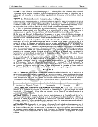 Periódico Oficial Victoria, Tam., jueves 03 de septiembre de 2015 Página 31
SÉPTIMO.- Que el Instituto de Superación Pedagógica, A.C., estará sujeta a que la Secretaría de Educación de
Tamaulipas, ordene cualquier modificación o cambio relacionado con la denominación de los estudios que le
autoriza por este conducto, los turnos de trabajo, organización del alumnado y personal directivo, docente y
técnico.
OCTAVO.- Que el Instituto de Superación Pedagógica, A.C., se ha obligado a:
I.- Conceder becas totales o parciales, en términos del reglamento respectivo, cuyo monto no será menor del 5%
del total obtenido por el ingreso de inscripciones y colegiaturas, considerando al 100% de la población estudiantil;
sujetándose además, a los acuerdos y lineamientos que al respecto expida la Secretaría de Educación Pública,
de conformidad con lo previsto en el artículo 94 fracción III de la Ley de Educación para el Estado.
II.- En lo que se refiere a los símbolos patrios del Escudo, la Bandera y el Himno Nacional, deberá cumplir con lo
dispuesto por la Ley publicada en el Diario Oficial de la Federación, el 8 de febrero de 1984, así como lo
relacionado con los aspectos cívicos que señala el calendario oficial de la Secretaría de Educación Pública.
III.- Dar aviso a la Secretaría de Educación en Tamaulipas, en un plazo mínimo de 90 días anteriores a la
terminación del ciclo escolar y hacer entrega de los archivos correspondientes, en caso de que la Escuela Normal
Bertha Von Glumer, decidiera dar de baja la carrera de Licenciatura en Educación Primaria.
NOVENO.- Que el expediente integrado con motivo de la solicitud aludida, en el considerando primero, ha sido
revisada por la autoridad educativa, observándose que se cumplieron con las disposiciones establecidas en el
artículo 92 de la Ley de Educación para el Estado, razón por la cual a través del oficio SET/DFSPD/0087/2015,
de fecha 9 de marzo del presente año, suscrito por el titular de la Secretaría de Educación de Tamaulipas y, con
fundamento en el artículo 12, fracción IX del ordenamiento mencionado, se emitió opinión técnica favorable para
que el Secretario de Educación otorgue a la Escuela Normal Bertha Von Glumer, que funciona bajo los auspicios
de la persona moral Instituto de Superación Pedagógica, A.C., autorización para que imparta estudios de
Licenciatura en Educación Primaria, modalidad escolarizada, bajo el plan de estudios 2012, con alumnado y
turno mixto, en domicilio ubicado en calle Sierra de Chiquihuite con Elías Piña, número 109, colonia Fuentes
Coloniales, en la ciudad de Reynosa, Tamaulipas.
En atención a lo expuesto y con fundamento en el artículo 3 fracción VI, de la Constitución Política de los Estados
Unidos Mexicanos; 1, 7, 10, 11, 14 fracción IV, 54, 55, 56, 57 y 58 de la Ley General de Educación; 91 fracción V,
95 y 140 de la Constitución Política del Estado de Tamaulipas; 23 y 31 fracciones I, IV, VI, y X de la Ley Orgánica
de la Administración Pública para el Estado de Tamaulipas; 1, 5, 8, 11 fracciones VII y VIII, 12 fracciones I, IV y
IX, 19 fracción V, 38 y 39 de la Ley de Educación para el Estado de Tamaulipas, así como al Acuerdo Delegatorio
de Facultades del Titular del Ejecutivo del Estado, al Titular de la Secretaría de Educación del Estado, publicado
en el Periódico Oficial No. 45 de fecha 15 de abril de 2014; he tenido a bien expedir el siguiente:
A C U E R D O:
ARTÍCULO PRIMERO.- Se otorga a la Escuela Normal Bertha Von Glumer, que funciona bajo los auspicios de la
persona moral Instituto de Superación Pedagógica, A.C., autorización para que imparta estudios de Licenciatura
en Educación Primaria, bajo el plan de estudios 2012, con alumnado y turno mixto, en domicilio ubicado en calle
Sierra de Chiquihuite con Elías Piña, número 109, colonia Fuentes Coloniales, en la ciudad de Reynosa,
Tamaulipas, correspondiéndole como número de Acuerdo DFSPD150201, y que a continuación se describen:
Plan de estudios Modalidad solicitada Ciclo Plan
Licenciatura en Educación Primaria Escolarizada Semestral 2012
ARTÍCULO SEGUNDO.- El INSTITUTO DE SUPERACIÓN PEDAGÓGICA, A.C., queda sujeto a la inspección y
vigilancia de la Secretaría de Educación en Tamaulipas, de conformidad con lo dispuesto en los artículos 11
fracción VIII y 12 fracciones I y XII de la Ley de Educación para el Estado, 2º de la Ley Orgánica de la
Administración Pública del Estado.
ARTÍCULO TERCERO.- El personal directivo, docente y administrativo de la Escuela Normal Bertha Von
Glumer, se sujetarán al plan, programas, libros de texto, de consulta y sistemas de evaluación que establezca la
Secretaría de Educación Pública, la Secretaría de Educación de Tamaulipas, a través de la Dirección de
Formación y Superación Profesional de los Docentes, quedando sujeto a los lineamientos acerca de la aplicación
y control de las normas de administración escolar de los alumnos.
ARTÍCULO CUARTO.- Los estudios de Licenciatura en Educación Primaria estarán certificados y se otorgará el
título respectivo, en el ámbito de atribuciones de la Secretaría de Educación de Tamaulipas; asimismo el Instituto
de Superación Pedagógica, A.C., deberá someter a consideración de la autoridad educativa, los nombramientos
de profesores, quienes deberán ser egresados de la Licenciatura en Educación Primaria, de escuela normal
superior, carrera universitaria o con estudios de postgrado con especialidad a fin a las asignaturas del Plan de
Estudios.
 