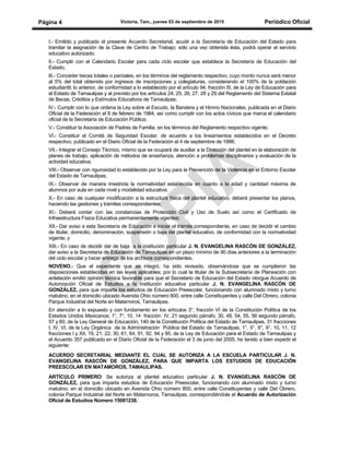 Victoria, Tam., jueves 03 de septiembre de 2015 Periódico OficialPágina 4
I.- Emitido y publicado el presente Acuerdo Secretarial, acudir a la Secretaría de Educación del Estado para
tramitar la asignación de la Clave de Centro de Trabajo; sólo una vez obtenida ésta, podrá operar el servicio
educativo autorizado;
II.- Cumplir con el Calendario Escolar para cada ciclo escolar que establece la Secretaría de Educación del
Estado;
lII.- Conceder becas totales o parciales, en los términos del reglamento respectivo, cuyo monto nunca será menor
al 5% del total obtenido por ingresos de inscripciones y colegiaturas, considerando el 100% de la población
estudiantil; lo anterior, de conformidad a lo establecido por el artículo 94, fracción III, de la Ley de Educación para
el Estado de Tamaulipas y al previsto por los artículos 24, 25, 26, 27, 28 y 29 del Reglamento del Sistema Estatal
de Becas, Créditos y Estímulos Educativos de Tamaulipas;
lV.- Cumplir con lo que ordena la Ley sobre el Escudo, la Bandera y el Himno Nacionales, publicada en el Diario
Oficial de la Federación el 8 de febrero de 1984, así como cumplir con los actos cívicos que marca el calendario
oficial de la Secretaría de Educación Pública;
V.- Constituir la Asociación de Padres de Familia, en los términos del Reglamento respectivo vigente;
VI.- Constituir el Comité de Seguridad Escolar, de acuerdo a los lineamientos establecidos en el Decreto
respectivo, publicado en el Diario Oficial de la Federación el 4 de septiembre de 1986;
VII.- Integrar el Consejo Técnico, mismo que se ocupará de auxiliar a la Dirección del plantel en la elaboración de
planes de trabajo, aplicación de métodos de enseñanza, atención a problemas disciplinarios y evaluación de la
actividad educativa;
VIII.- Observar con rigurosidad lo establecido por la Ley para la Prevención de la Violencia en el Entorno Escolar
del Estado de Tamaulipas;
IX.- Observar de manera irrestricta la normatividad establecida en cuanto a la edad y cantidad máxima de
alumnos por aula en cada nivel y modalidad educativa;
X.- En caso de cualquier modificación a la estructura física del plantel educativo, deberá presentar los planos,
haciendo las gestiones y trámites correspondientes;
XI.- Deberá contar con las constancias de Protección Civil y Uso de Suelo así como el Certificado de
Infraestructura Física Educativa permanentemente vigentes;
XII.- Dar aviso a esta Secretaría de Educación e iniciar el trámite correspondiente, en caso de decidir el cambio
de titular, domicilio, denominación, suspensión o baja del plantel educativo, de conformidad con la normatividad
vigente; y
XIII.- En caso de decidir dar de baja a la institución particular J. N. EVANGELINA RASCÓN DE GONZÁLEZ,
dar aviso a la Secretaría de Educación de Tamaulipas en un plazo mínimo de 90 días anteriores a la terminación
del ciclo escolar y hacer entrega de los archivos correspondientes.
NOVENO.- Que el expediente que se integró, ha sido revisado, observándose que se cumplieron las
disposiciones establecidas en las leyes aplicables; por lo cual la titular de la Subsecretaría de Planeación con
antelación emitió opinión técnica favorable para que el Secretario de Educación del Estado otorgue Acuerdo de
Autorización Oficial de Estudios a la institución educativa particular J. N. EVANGELINA RASCÓN DE
GONZÁLEZ, para que imparta los estudios de Educación Preescolar, funcionando con alumnado mixto y turno
matutino, en el domicilio ubicado Avenida Ohio número 800, entre calle Constituyentes y calle Del Obrero, colonia
Parque Industrial del Norte en Matamoros, Tamaulipas.
En atención a lo expuesto y con fundamento en los artículos 3°, fracción VI de la Constitución Política de los
Estados Unidos Mexicanos; 1°, 7°, 10, 14 fracción IV, 21 segundo párrafo, 30, 48, 54, 55, 56 segundo párrafo,
57 y 60, de la Ley General de Educación; 140 de la Constitución Política del Estado de Tamaulipas, 31 fracciones
I, IV, VI, de la Ley Orgánica de la Administración Pública del Estado de Tamaulipas, 1°, 5°, 8°, 9°, 10, 11, 12
fracciones I y XII, 19, 21, 22, 30, 61, 64, 91, 92, 94 y 95, de la Ley de Educación para el Estado de Tamaulipas y
el Acuerdo 357 publicado en el Diario Oficial de la Federación el 3 de junio del 2005, he tenido a bien expedir el
siguiente:
ACUERDO SECRETARIAL MEDIANTE EL CUAL SE AUTORIZA A LA ESCUELA PARTICULAR J. N.
EVANGELINA RASCÓN DE GONZÁLEZ, PARA QUE IMPARTA LOS ESTUDIOS DE EDUCACIÓN
PREESCOLAR EN MATAMOROS, TAMAULIPAS.
ARTÍCULO PRIMERO: Se autoriza al plantel educativo particular J. N. EVANGELINA RASCÓN DE
GONZÁLEZ, para que imparta estudios de Educación Preescolar, funcionando con alumnado mixto y turno
matutino, en el domicilio ubicado en Avenida Ohio número 800, entre calle Constituyentes y calle Del Obrero,
colonia Parque Industrial del Norte en Matamoros, Tamaulipas, correspondiéndole el Acuerdo de Autorización
Oficial de Estudios Número 15081238.
 