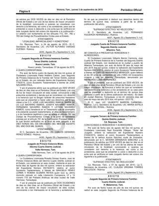 Victoria, Tam., jueves 3 de septiembre de 2015 Periódico Oficial
Página 6
de edictos por DOS VECES de diez en diez en el Periódico
Oficial del Estado y en uno de los diarios de mayor circulación
de la localidad, convocando a quienes se consideren con
derecho a la herencia, así como a los acreedores, para que se
presenten a Juicio a deducirlo a una junta que se verificara en
este Juzgado dentro del octavo día siguiente a la publicación.-
Lo anterior con fundamento en los artículos 772, 781, 782 y
783 del Código de Procedimientos Civiles para el Estado.
ATENTAMENTE
“LEGALIDAD, IMPARCIALIDAD Y HONESTIDAD”
Cd. Reynosa, Tam., a 04 de agosto de 2015.- El C.
Secretario de Acuerdos, LIC. VÍCTOR ALFONSO VARGAS
DUEÑAS.- Rúbrica.
4435.- Agosto 25 y Septiembre 3.-1v2.
E D I C T O
Juzgado Segundo de Primera Instancia Familiar.
Tercer Distrito Judicial.
Nuevo Laredo, Tam.
Nuevo Laredo, Tamaulipas, 07 de agosto de 2015.
A QUIEN CORRESPONDA:
Por auto de fecha cuatro de Agosto del dos mil quince, el
Ciudadano Licenciado Pablo Arellano Calixto, Juez Segundo
de Primera Instancia de lo Familiar del Tercer Distrito Judicial
en el Estado, dio por radicado dentro del Expediente Número
779/2015, Juicio Sucesorio Testamentario a bienes de JOSÉ
NAVARRO PAUL.
Y por el presente edicto que se publicará por DOS VECES
de diez en diez días en el Periódico Oficial del Estado y en uno
de los de mayor circulación en esta ciudad, convocando a los
presuntos acreedores y demás que se consideren con derecho
a la herencia que no tengan carácter de presuntos herederos
para que se presenten a hacer valer sus derechos, por lo que
cítese a los C.C. JOSÉ LUIS NAVARRO RAMOS, MARÍA DE
LA LUZ NAVARRO RAMOS, JOSEFA NAVARRO RAMOS,
FERNANDO NAVARRO RAMOS Y LETICIA NAVARRO
RAMOS, como herederos en el Testamento que se acompaña
a la presente sucesión testamentaria, al albacea testamentario
y a los herederos legítimos a que se refiere el artículo 782 del
Código de Procedimientos Civiles, a la junta de herederos
prevista por el artículo 781 de la Codificación Procesal citada y
la cual tendrá verificativo en el local de este Juzgado a las
DIEZ HORAS DEL DÍA DIECIOCHO DEL MES DE AGOSTO
DEL AÑO DOS MIL QUINCE.
ATENTAMENTE.
El C. Secretario de Acuerdos, LIC. CARLOS GERARDO
PÉREZ GÓMEZ.- Rúbrica.
4436.- Agosto 25 y Septiembre 3.-1v2.
E D I C T O
Juzgado de Primera Instancia Mixto.
Décimo Cuarto Distrito Judicial.
Valle Hermoso, Tam.
Valle Hermoso, Tam., a 10 de agosto de 2015.
A QUIEN CORRESPONDA:
La Ciudadana Licenciada Rosalía Gómez Guerra, Juez de
Primera Instancia Mixto del Décimo Cuarto Distrito Judicial en
el Estado, con residencia en esta ciudad, mediante el auto de
fecha diez de Agosto de dos mil quince, ordenó la radicación
del Expediente Número 00216/2015, relativo al Juicio
Sucesorio Testamentario, a bienes de GRACIELA PÉREZ
LERMA Y ROMÁN GUZMÁN REYES quien tuvo su último
domicilio ubicado en calle Liberación Campesina 12 y 14
número 715 del Poblado Anáhuac de esta ciudad de Valle
Hermoso, Tamaulipas.
Y por el presente que se publicará por DOS OCASIONES
de diez en diez días, en el Periódico Oficial del Estado y en
otro de los diarios de mayor circulación de esta ciudad,
convocando a los interesados en la herencia y acreedores, a
fin de que se presenten a deducir sus derechos dentro del
término de quince días, contados a partir de la última
publicación del edicto.
ATENTAMENTE
"SUFRAGIO EFECTIVO. NO RELECCIÓN."
El C. Secretario de Acuerdos, LIC. FERNANDO
FIGUEROA HERNÁNDEZ.- Rúbrica.
4437.- Agosto 25 y Septiembre 3.-1v2.
E D I C T O
Juzgado Cuarto de Primera Instancia Familiar.
Segundo Distrito Judicial.
Altamira, Tam.
SE CONVOCA A PRESUNTOS HEREDEROS Y
ACREEDORES.
El Ciudadano Licenciado Gilberto Barrón Carmona, Juez
Cuarto de Primera Instancia de lo Familiar del Segundo Distrito
Judicial del Estado, con residencia en la ciudad y puerto de
Altamira Tamaulipas, por auto de fecha 06 seis de mayo del
año 2015 dos mil quince, ordenó la radicación del Expediente
Número 00512/2015, relativo al Juicio Sucesorio Testamentario
a bienes de CARLOS HERNÁNDEZ MENDOZA, quien falleció
el día 05 cinco de septiembre del año (1993) mil novecientos
noventa y tres, en Altamira, Tamaulipas, denunciado por
RAYMUNDO LUNA HERNÁNDEZ.
Y por el presente, que se publicará por DOS VECES, de
diez en diez días en el Periódico Oficial del Estado y en uno de
mayor circulación, se convoca a todos los que se consideren
con derecho a la herencia y a los acreedores en su caso para
que se presenten a deducirlo en el término de quince días
contados a partir de la última publicación del edicto.- Es dado
en ciudad Altamira, Tamaulipas, a los 22 veintidós días del
mes de mayo del año 2015 dos; mil quince.- DOY FE.
El C. Juez, LIC. GILBERTO BARRÓN CARMONA.-
Rúbrica.- La C. Secretaria de Acuerdos, LIC. MARÍA ESTELA
VALDÉS DEL ROSAL.- Rúbrica.
4438.- Agosto 25 y Septiembre 3.-1v2.
E D I C T O
Juzgado Tercero de Primera Instancia Familiar.
Quinto Distrito Judicial
Cd. Reynosa, Tam.
CONVOCANDO A HEREDEROS Y ACREEDORES.
Por auto de fecha seis de agosto del dos mil quince, el
Ciudadano Licenciado Raúl Escamilla Villegas, Titular del
Juzgado, ordenó la radicación del Expediente Número
01024/2015, relativo al Juicio Sucesorio Testamentario a
bienes de la señora Aurora Sánchez viuda de Granados,
denunciado por la C. SEVERA GRANADOS SÁNCHEZ, y la
publicación de edictos por DOS VECES de diez en diez en el
Periódico Oficial del Estado y en uno de los diarios de mayor
circulación de la localidad, convocando a quienes se
consideren con derecho a la herencia, así como a los
acreedores, para que se presenten a Juicio a deducirlo a una
junta que se verificara en este Juzgado dentro del octavo día
siguiente a la publicación.
ATENTAMENTE
“SUFRAGIO EFECTIVO. NO REELECCIÓN”
Cd. Reynosa, Tam., a 07 de agosto del 2015.- La C.
Secretaria de Acuerdos, LIC. CLAUDIA VIRGINIA TORRES
GALLEGOS.- Rúbrica.
4439.- Agosto 25 y Septiembre 3.-1v2.
E D I C T O
Juzgado Segundo de Primera Instancia Familiar.
Cuarto Distrito Judicial.
H. Matamoros, Tam.
Por auto de fecha nueve de julio de dos mil quince, se
radicó en este Juzgado Segundo de Primera Instancia de to
 