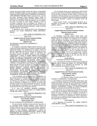 Periódico Oficial Victoria, Tam., jueves 3 de septiembre de 2015
Página 7
Familiar del Cuarto Distrito Judicial del Estado, el Expediente
Número 01050/2015 relativo al Juicio Sucesorio Testamentario
a bienes de ELBA ALICIA CANTÚ LONGORIA, denunciado por
JOSÉ ARMANDO TREVIÑO CANTÚ; ordenando el C. Juez de
los autos, Licenciado Carlos Alejandro Corona Gracia, la
publicación del presente edicto por DOS VECES de diez en
diez días en el Periódico Oficial del Estado y en un periódico
de mayor circulación en esta ciudad, mediante el cual se
convoque a personas que se consideren con derecho a la
herencia y acreedores, para que dentro del término de quince
días después de hecha la última publicación, acudan ante este
Juzgado a deducir sus derechos.
H. Matamoros, Tam., 10 julio de 2015.- El C. Secretario de
Acuerdos, LIC. HUGO FRANCISCO PÉREZ MARTÍNEZ.-
Rúbrica.
4440.- Agosto 25 y Septiembre 3.-1v2.
E D I C T O
Juzgado Cuarto de Primera Instancia Familiar.
Segundo Distrito Judicial.
Altamira, Tam.
SE CONVOCA A PRESUNTOS HEREDEROS Y
ACREEDORES.
El Ciudadano Licenciado Gilberto Barrón Carmona, Juez
Cuarto de Primera Instancia de lo Familiar del Segundo Distrito
Judicial del Estado, con residencia en la ciudad y puerto de
Altamira Tamaulipas, por auto de fecha 25 veinticinco de junio
del año 2015 dos mil quince, ordenó la radicación del
Expediente Número 00770/2015, relativo al Juicio Sucesorio
Testamentario a bienes de MARÍA AMADA VALLADARES
FERREYRO, quien en forma indistinta se hacía llamar MARÍA
AMADA VALLADARES FERREYRO VIUDA DE MONTIEL,
MA. AMADA VALLADARES DE MONTIEL, MARÍA AMADA
VALLADARES DE MONTIEL, MARÍA AMADA. VALLADARES,
Y MARÍA A. VALLADARES, quien falleció el día 14 catorce de
febrero del año 2015 dos mii quince, en Tampico, Tamaulipas,
donde tuviera su último domicilio, denunciado por LORENA
MACÍAS MONTIEL, AURELIO MONTIEL VALLADARES,
MIGUEL MONTIEL VALLADARES, MA. DOLRES MONTIEL
VALLADARES, JAVIER MONTIEL VALLADARES, JORGE
LUIS MONTIEL VALLADARES, JUAN GONZALO MONTIEL
VALLADARES, MARÍA DE JESÚS MONTIEL VALLADARES
Y/O MARÍA DE JESÚS MONTIEL VALLADARES.
Y por el presente, que se publicará por DOS VECES, de
diez en diez días en el Periódico Oficial del Estado y en uno de
mayor circulación, se convoca a todos los que se consideren
con derecho a la herencia y a los acreedores en su caso para
que se presenten a deducirlo en el término de quince días
contados a partir de la última publicación del edicto.- Es dado
en ciudad Altamira, Tamaulipas, a los 15 quinces días del mes
de julio del año 2015 dos; mil quince.- DOY FE.
El C. Juez, LIC. GILBERTO BARRÓN CARMONA.-
Rúbrica.- La C. Secretaria de Acuerdos, LIC. MARÍA ESTELA
VALDÉS DEL ROSAL.- Rúbrica.
4441.- Agosto 25 y Septiembre 3.-1v2.
E D I C T O
Juzgado Primero de Primera Instancia Familiar.
Tercer Distrito Judicial.
Nuevo Laredo, Tam.
SE CITA A PRESUNTOS HEREDEROS Y ACREEDORES:
Por auto de fecha veintitrés de marzo del dos mil quince, el
C. Licenciado Pedro Caudillo Gutiérrez, Juez Primero de
Primera Instancia de lo Familiar del Tercer Distrito Judicial en
el Estado, dio por radicado el Expediente Número 265/2015,
relativo al Juicio Sucesorio Testamentario a bienes de
MANUEL DE JESÚS CAZARES MARTÍNEZ Y MARÍA LUCAS
MONTEMAYOR DE CAZARES, promovido por la C. IRIS
YAMILETH ANTÚNEZ BODABILLA.
Y por el presente edicto que se publicará por DOS VECES
de diez en diez días en el Periódico Oficial del Estado y en uno
de los de mayor circulación en esta ciudad, se convoca a los
acreedores y demás personas que se consideren con derecho
a la herencia que no tengan el carácter de presuntos herederos
para que se presenten a deducir sus derechos dentro del
término legal.
Nuevo Laredo, Tamps., a 07 de Agosto del 2015.- El C.
Secretario de Acuerdos, LIC. FRANCISCO JAVIER SERNA
GARZA.- Rúbrica.
4442.- Agosto 25 y Septiembre 3.-1v2.
E D I C T O
Juzgado Segundo de Primera Instancia Familiar.
Segundo Distrito Judicial.
Altamira, Tam.
La Ciudadana Licenciada Antonia Pérez Anda, Juez
Segundo de Primera Instancia del Ramo Familiar del Segundo
Distrito Judicial en el Estado, con residencia en la ciudad y
puerto de Altamira, Tamaulipas, ordenó mediante acuerdo de
fecha diez de julio de dos mil quince, radicar Juicio Sucesorio
Testamentario a bienes de LORENZO CASTELÁN VEGA, y
denunciado por la C. GENOVEVA HERRERA GUERRERO,
bajo el Número, 00919/2015, ordenando convocar a presuntos,
herederos y acreedores por medio de edictos, que deberán de
publicarse por DOS VECES de diez en diez días en el
Periódico Oficial del Estado, y otro en el periódico de mayor
circulación en la ciudad, a fin de que comparezcan a deducir
derechos hereditarios los que se consideren a ello.- Para lo
anterior se expide la presente a los seis días del mes de
agosto del dos mil quince.- DOY FE.
ATENTAMENTE
"SUFRAGIO EFECTIVO. NO REELECCIÓN",
La C. Juez Segundo de Primera Instancia de lo Familiar del
Segundo Distrito Judicial del Estado, LIC. ANTONIA PÉREZ
ANDA.- Rúbrica.- El C. Secretario de Acuerdos, LIC. ERIK
SAIT GONZÁLEZ VILLANUEVA.- Rúbrica.
4443.- Agosto 25 y Septiembre 3.-1v2.
E D I C T O
Juzgado Primero de Primera Instancia Familiar.
Quinto Distrito Judicial
Cd. Reynosa, Tam.
Cd. Reynosa, Tamps, a 26 de mayo del 2015.
CITANDO A HEREDEROS Y ACREEDORES.
La Ciudadana Licenciada Priscilla Zafiro Pérez Cosio, Juez
Primero de Primera Instancia de lo Familiar del Quinto Distrito
Judicial del Estado, por auto de esta propia fecha, ordenó la
radicación del Expediente Número 0720/2015; relativo al Juicio
Sucesorio Testamentario a bienes de JESÚS GONZÁLEZ
CERDA, denunciado por SILVESTRA VELA SILVA.
Por este edicto, que se publicará por DOS VECES de diez
en diez días en el Periódico Oficial del Estado y en uno de los
diarios de mayor circulación de la localidad, convocando a
quienes se consideren con derecho a la herencia así como a
acreedores a fin de que se presenten en Juicio a deducirlo a
una Junta que se verificara en este Juzgado dentro de los ocho
días siguientes a la citación.
ATENTAMENTE
El C. Secretario de Acuerdos, LIC. SIMÓN ALBERTO
LÓPEZ IBARRA.- Rúbrica.
4444.- Agosto 25 y Septiembre 3.-1v2.
 