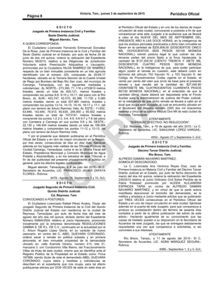Victoria, Tam., jueves 3 de septiembre de 2015 Periódico Oficial
Página 8
E D I C T O
Juzgado de Primera Instancia Civil y Familiar.
Sexto Distrito Judicial.
Miguel Alemán, Tam.
A QUIEN CORRESPONDA:
El Ciudadano Licenciado Fernando Emmanuel González
De la Rosa, Juez de Primera Instancia de lo Civil y Familiar del
Sexto Distrito Judicial en el Estado, por auto de fecha 29 de
junio de dos mil quince, ordenó la radicación del Expediente
Número 59/2015, relativo a las Diligencias de Jurisdicción
Voluntaria sobre Prescripción Adquisitiva o Usucapión,
promovidas por la Ciudadana HILDA RAMÍREZ DE RAMÍREZ
respecto de un bien inmueble consistente en un lote agrícola
identificado con el número 325, compuesto de 20-69-17
hectáreas, ubicado en la Tercera Sección de la Cuarta Unidad
de Riego por Bombeo del Bajo Río San Juan, del municipio de
Camargo, Tamaulipas, con las siguientes mediadas y
colindancias:, AL NORTE.- 273.395, 71,.116 y 4753610 metros
lineales, dando un total de 820.121, metros lineales y
comprenden los puntos 8-9, 9-10 y 10-11, del piano con el Río
Bravo, AL SUR:- 403.747, 42.015, 65.388, 11.730 y 5.080
metros lineales, dando un total 527.960 metros, lineales y
comprenden los puntos 13-14, 14-15, 15-16, 16-17 y 17-1, del
plano con terreno de Arturo Ramírez Vela, AL ESTE:- 11.652,
63.846, 142.640, 76.913, 60.639, 295.955 y 95.502 metros
lineales dando un total de 7473147; metros lineales y
comprende los puntos 1-2 2-3, 3-4, 4-5, 5-6 6-7 y 7-8 del plano
con Carretera a Camargo en sus puntos 5-6 y AL OESTE.-
22.130 y 146.454 metros lineales dando un total de 168.584
metros lineales y comprenden los puntos 11-12 y 12-13, del
plano con terreno de Arturo Ramírez Vela.
Y por el presente que deberán publicarse en el Periódico
Oficial del Estado y en otro de mayor circulación en la Región,
por tres veces, consecutivas de diez en diez días, fijándose
además en los lugares más visibles de las Oficinas Públicas de
Ciudad Camargo, Tamaulipas, coma lo es la Oficina Fiscal del
Estado, Presidencia Municipal y Comisión Municipal de Agua
Potable y Alcantarillado, y en los estrados de este Tribunal, a
fin de dar publicidad del presente procedimiento al público en
general, para los efectos legales conducentes.
Miguel alemán, Tamaulipas, a 8 de julio del 2015.- El C.
Secretario de Acuerdos, LIC. FRANCISCO JAVIER ZAPATA
FLORES.- Rúbrica.
4479.- Agosto 25, Septiembre 3 y 15.-3v3.
E D I C T O
Juzgado Segundo de Primera Instancia Civil.
Quinto Distrito Judicial.
Cd. Reynosa, Tam.
CONVOCANDO A POSTORES:
El Ciudadano Licenciado Rafael Pérez Avalos, Titular del
Juzgado Segundo de Primera Instancia de lo Civil del Quinto
Distrito Judicial del Estado con residencia en la ciudad de
Reynosa, Tamaulipas, por auto de fecha tres del mes de
agosto del año dos mil quince, dictado dentro del Expediente
Número 00664/2004, relativo al Juicio Hipotecario, promovido
inicialmente por la empresa denominada RESOLUCIONES
GAMMA S. DE R.L. DE C.V., continuado en la actualidad por el
C. Arturo Rogelio López Gloria, en su carácter de nuevo
cesonario, en contra del C. ABEL GUEVARA CORONADO,
ordenó sacar a remate en pública subasta y en primera
almoneda, el bien inmueble propiedad de la demandada
ubicado en: calle Avenida Verano, número 413, lote 31,
manzana 3, con Condominio Villa Álamo, del Fraccionamiento
Villas de Imaq de esta ciudad, mismo que se identifica ante el
Registro Público de la Propiedad en el Estado como: Finca
167589, siendo titular de este el demandado ABEL GUEVARA
CORONADO, cuyos datos y medidas y colindancias se
describen en el expediente que nos ocupa, para tal efecto
publíquense edictos por DOS VECES de siete en siete días en
el Periódico Oficial del Estado y en uno de los diarios de mayor
circulación de esta ciudad, convocando a postores a fin de que
comparezcan ante este Juzgado a la audiencia que se llevará
a cabo el día NUEVE DEL MES DE SEPTIEMBRE DEL
PRESENTE AÑO A LAS DOCE HORAS, en la inteligencia de
que los avalúos periciales practicados a dicho bien inmueble se
fijaron en la cantidad de $205,806.00 (DOSCIENTOS CINCO
MIL OCHOCIENTOS SEIS PESOS 00/100 MONEDA
NACIONAL), siendo postura legal la que cubran las dos
terceras partes del precio fijado a la finca hipotecada, la
cantidad de $137,204.00 (CIENTO TREINTA Y SIETE MIL
DOSCIENTOS CUATRO PESOS 00/100 MONEDA
NACIONAL), en la inteligencia de que, para poder participar
algún postor al remate en cuestión, este deberá cubrir en
términos del artículo 702 fracción IV, y 703 fracción II, del
Código de Procedimientos Civiles vigente en el Estado, el
veinte por ciento del valor que sirvió de base para el presente
remate y que resulta ser la cantidad de: $27,440.80
(VEINTISIETE MIL CUATROCIENTOS CUARENTA PESOS
80/100 MONEDA NACIONAL), en el entendido de que la
cantidad última citada deberá ser depositada ante el Fondo
Auxiliar para la Administración de Justicia del Poder Judicial,
en la inteligencia de que dicho remate se llevará a cabo en el
local que ocupa este Juzgado, el cual se encuentra ubicado en
el Boulevard del Maestro número 2265 dos mil doscientos
sesenta y cinco de la colonia Módulo Dos Mil de esta ciudad de
Reynosa, Tamaulipas.
ATENTAMENTE
"SUFRAGIO EFECTIVO. NO REELECCIÓN".
Cd. Reynosa, Tam., a 19 de agosto del año 2015.- La C.
Secretario de Acuerdos, LIC. SANJUANA LÓPEZ VARGAS.-
Rúbrica.
4552.- Agosto 27 y Septiembre 3.-2v2.
E D I C T O
Juzgado de Primera Instancia Civil y Familiar.
Décimo Tercer Distrito Judicial.
Río Bravo, Tam.
ALFREDO DAMIÁN NAVARRO MARTÍNEZ.
DOMICILIO DESCONOCIDO.
La C. Licenciada Ana Verónica Reyes Díaz, Juez de
Primera Instancia en Materia Civil y Familiar del Décimo Tercer
Distrito Judicial en el Estado, por auto de fecha dieciocho de
marzo del dos mil quince, ordena la radicación del Expediente
235/2015 relativo al Juicio Ordinario Civil Sobre Perdida de la
Patria Potestad promovido por ALEIDA ALEJANDRA
ESPINOZA TAPIA en contra de ALFREDO DAMIÁN
NAVARRO MARTÍNEZ, y en virtud de que la parte actora
manifiesta desconocer el domicilio del demandado, se le
notifica y emplaza a Juicio mediante edictos que se publicarán
por TRES VECES consecutivas en el Periódico Oficial del
Estado y en uno de mayor circulación en esta ciudad, fijándose
además en la puerta de este Juzgado, para que comparezca a
producir su contestación dentro del término de sesenta días
contados a partir de la última publicación del edicto de este
edicto.- Haciendo igualmente de su conocimiento que las
copias de traslado quedan a su disposición en la Secretaria de
Acuerdos de este Juzgado, las que se entregara debidamente
requisitadas una vez que comparezca a solicitarlas, si así
conviniere a sus intereses.
ATENTAMENTE
Río Bravo, Tamps., a 11 de agosto del 2015.- El C.
Secretario de Acuerdos, LIC. ADÁN MÁRQUEZ SEGURA.-
Rúbrica.
4589.- Septiembre 1, 2 y 3.-3v3.
 