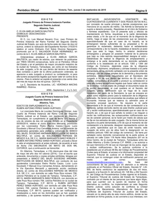 Periódico Oficial Victoria, Tam., jueves 3 de septiembre de 2015
Página 9
E D I C T O
Juzgado Primero de Primera Instancia Familiar.
Segundo Distrito Judicial.
Altamira, Tam.
C. ELVIA AMELIA GARCÍA BAUTISTA
DOMICILIO: DESCONOCIDO.
PRESENTE
El C. Lic. Luis Manuel Navarro Cruz, Juez Primero de
Primera Instancia del Ramo Familiar del Segundo Distrito
Judicial del Estado, por auto de fecha siete de mayo de dos mil
quince, ordenó la radicación del Expediente Número 315/2015
relativo al Juicio Ordinario Civil Sobre Divorcio Necesario,
promovido por el C. SALVADOR PUGA HERNÁNDEZ, en
contra de la C. ELVIA AMELIA GARCÍA BAUTISTA.
Ordenándose emplazar a ELVIA AMELIA GARCÍA
BAUTISTA, por medio de edictos, que deberán de publicarse
por TRES VECES consecutivas, tanto en el Periódico Oficial
del Estado y en el periódico de mayor circulación matutino de
la ciudad de Tampico, Tamaulipas, así como en los Estrados
de este Juzgado, a fin de que dentro del término de sesenta
días contados a partir de la última publicación ordenada, se
apersone a este Juzgado a producir su contestación, si para
ello tuviere excepciones legales que hacer valer en contra de la
misma.- Para lo anterior se expide el presente a los veinte días
del mes de mayo de dos mil quince.- DOY FE.
La C. Secretaria de Acuerdos, LIC. VERÓNICA MACÍAS
RAMÍREZ.- Rúbrica.
4590.- Septiembre 1, 2 y 3.-3v3.
E D I C T O
Juzgado Cuarto de Primera Instancia Civil.
Segundo Distrito Judicial.
Altamira, Tam.
EDICTO DE EMPLAZAMIENTO AL C.
RUBÉN ANTONIO PÉREZ SANDI HURTADO.
La Licenciada María de Lourdes Domínguez Gómez, Juez
Cuarto de Primera Instancia del Ramo Civil del Segundo
Distrito Judicial en el Estado, con residencia en Altamira,
Tamaulipas, en cumplimiento al auto de fecha (31) treinta y
uno de octubre de dos mil catorce, dictado en el Expediente
00350/2014, relativo al Juicio Ejecutivo Mercantil, promovido
por los Licenciados Pedro Rocha Carpio, Lucio Lucio
Escobedo y Manuel Cruz Cervantes Amieva, con el carácter de
apoderados generales para pleitos y cobranzas de BANCO
DEL BAJÍO, SOCIEDAD ANÓNIMA INSTITUCIÓN DE BANCA
MÚLTIPLE, en contra de SOLUCIONES RÁPIDAS DE
MÉXICO S.A. DE C.V., MARÍA MARGARITA BÁEZ ROBLES Y
RUBÉN ANTONIO PÉREZ SANDI HURTADO, procede a llevar
a cabo el emplazamiento al antes indicado, de acuerdo al auto
de fecha (19) DIECINUEVE DE MAYO DE DOS MIL
CATORCE, que a continuación se transcribe:
En Altamira, Tamaulipas, a (19) diecinueve días del mes
de mayo del año dos mil catorce (2014).- Con el escrito que
antecede, documentos y copias simples exhibidas, téngase por
presentado a BANCO DEL BAJÍO SOCIEDAD ANÓNIMA,
INSTITUCIÓN DE BANCA MÚLTIPLE, por conducto de sus
apoderados Licenciados Pedro Rocha Carpio, Lucio Lucio
Escobedo Y Manuel Cruz Cervantes Amieva, demandando en
la Vía Ejecutiva Mercantil y ejerciendo acción cambiaria
directa, en contra de SOLUCIONES RÁPIDAS DE MÉXICO
S.A. DE C.V., con domicilio en calle Poza Rica número 706,
colonia Petrolera en la ciudad de Tampico, Tamaulipas, C.P.
89110, MARÍA MARGARITA BÁEZ ROBLES, con domicilio en
calle Poza Rica número 706, colonia Petrolera en la ciudad de
Tampico, Tamaulipas, C.P. 89110, y RUBÉN ANTONIO
PÉREZ SANDI HURTADO, con domicilio en calle Poza Rica
número 706, colonia Petrolera en la ciudad de Tampico,
Tamaulipas, C.P. 89110, quienes pueden ser notificados y
emplazados a Juicio en los domicilios que ya han quedado
asentados, y de quienes reclama el pago de la cantidad de
$927,442.85 (NOVECIENTOS VEINTISIETE MIL
CUATROCIENTOS CUARENTA Y DOS PESOS 85/100 M.N.),
por concepto de suerte principal y demás prestaciones que
menciona en su escrito de mérito.- Se Admite la Demanda en
cuanto a derecho proceda.- Regístrese en el Libro de Gobierno
y fórmese expediente.- Con el presente auto y efectos de
mandamiento en forma, requiérase a la parte demandada
antes citada, a fin de que en el momento de la diligencia de
mérito, haga el pago de las prestaciones que se reclaman,
apercibiéndosele de que en caso de no hacerlo, se le
embargaran bienes suficientes de su propiedad a fin de
garantizar lo reclamado, debiendo hacer el señalamiento
correspondiente y de no hacerlo, trasládese el derecho al actor
para que este lo haga, hecho lo anterior declárense
embargados y póngase en posesión material de la persona
que bajo su más estricta responsabilidad designe el actor.-
Debiéndose de realizar la diligencia de emplazamiento y
embargo a la parte demandada en su domicilio señalado
conforme a lo establecido en el artículo 1393 y 1394 del
Código de Comercio, dejándole copia de la diligencia
practicada.- Asimismo, emplácese y córrase traslado a la parte
demandada, en su domicilio señalado con la presente orden de
embargo, con las copias simples de la demanda y documentos
exhibidos, debidamente requisitados por el Secretario del
Juzgado a fin de que dentro del término de (8) ocho días
hábiles, comparezca al Juzgado a producir su contestación si
para ello tuviere excepciones legales que hacer valer en contra
de la misma.- Con el objeto de proteger el documento base de
la acción desglósese, el cual quedara en el Secreto del
Juzgado, previa certificación que se haga de la copia
fotostática por parte de la Secretaria, la que se anexara en
autos como requisito previo para la realización de la diligencia
ordenada.- Se tienen por enunciadas las pruebas que refiere el
ocursante, mismas que se reserva su admisión para el
momento procesal oportuno.- Se requiere a la parte
demandada a fin de que al momento de dar contestación a la
demanda, señale domicilio dentro de este Distrito Judicial para
oír y recibir notificaciones, apercibiéndosele que en caso de no
hacerlo así, o de que el que señale no exista o se nieguen a
recibir las notificaciones, las subsecuentes notificaciones aun
las de carácter personal, se le harán por medio de cédula que
se fije en los estrados de este Juzgado.- De la misma forma se
requiere a la parte demandada, a fin de que al momento de dar
contestación a la demanda, designen representante común de
su parte, apercibidos que en caso de omitir hacerlo, este
Juzgado de entre uno de ellos hará la designación en su
rebeldía (artículo 1060 del código de comercio).- Se tiene por
señalado como domicilio convencional de la parte actora, el
ubicado en calle Colon 116 Norte Altos Despacho 201 en la
Zona Centro, de la ciudad de Tampico, Tamaulipas entre las
calles Altamira y Emilio Carranza C.P. 89000, y se autoriza a
los que menciona a fin de que se impongan de los autos, oigan
y reciban notificaciones.- Se le autoriza conforme a lo
establecido por el artículo 68 Bis del Código de Procedimientos
Civiles para el Estado, el acceso a la información propiedad del
Supremo Tribunal de Justicia en el Estado, disponible en
internet, que no contengan orden de notificación personal, por
medio del correo electrónico
lucioescobedo@rocacorporativo.com.- Se hace del
conocimiento de las partes, que en atención a la reforma
publicada en el Periódico Oficial del Estado, Decreto N°. LXI-
909, de fecha veinticinco de septiembre de dos mil trece,
respecto a la fracción II, del artículo 40, 128 Bis y 252 fracción
IV, del Código de Procedimientos Civiles vigente en el Estado,
el Supremo Tribunal de Justicia del Estado de Tamaulipas,
motivado por el interés de las personas que tiene algún litigio,
para que cuenten con la opción de resolver en forma
alternativa su conflicto, ha implementado en este Segundo
Distrito Judicial, como solución de conflictos la Unidad
Regional de Mecanismos Alternativos de Solución de
Conflictos del Supremo Tribunal de Justicia del Estado,
ubicado en la planta alta de este mismo edificio, donde se les
atenderá en forma gratuita, si así conviene a sus intereses, con
 
