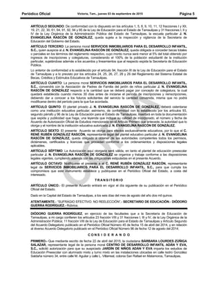 Periódico Oficial Victoria, Tam., jueves 03 de septiembre de 2015 Página 5
ARTÍCULO SEGUNDO: De conformidad con lo dispuesto en los artículos 1, 5, 8, 9, 10, 11, 12 fracciones I y XII,
19, 21, 22, 30, 61, 64, 91, 92, 94 y 95 de la Ley de Educación para el Estado de Tamaulipas y 31 fracciones I, II y
IV de la Ley Orgánica de la Administración Pública del Estado de Tamaulipas, la escuela particular J. N.
EVANGELINA RASCÓN DE GONZÁLEZ, queda sujeta a la inspección y vigilancia de la Secretaría de
Educación del Gobierno del Estado.
ARTÍCULO TERCERO: La persona moral SERVICIOS INMOBILIARIOS PARA EL DESARROLLO INFANTIL,
S.C., quien auspicia al J. N. EVANGELINA RASCÓN DE GONZÁLEZ, queda obligada a conceder becas totales
o parciales en los términos del reglamento respectivo, cuyo monto nunca será menor al 5% del total obtenido por
ingresos de inscripciones y colegiaturas, considerando el 100% de la población estudiantil de la institución
particular, sujetándose además a los acuerdos y lineamientos que al respecto expida la Secretaría de Educación
Pública.
Lo anterior de conformidad a lo establecido por el artículo 94, fracción III de la Ley de Educación para el Estado
de Tamaulipas y a lo previsto por los artículos 24, 25, 26, 27, 28 y 29 del Reglamento del Sistema Estatal de
Becas, Créditos y Estímulos Educativos de Tamaulipas.
ARTÍCULO CUARTO: La persona moral SERVICIOS INMOBILIARIOS PARA EL DESARROLLO INFANTIL,
S.C., convendrá con la Asociación de Padres de Familia del jardín de niños particular J. N. EVANGELINA
RASCÓN DE GONZÁLEZ respecto a la cantidad que se deberá pagar por concepto de colegiatura, la cual
quedará establecida cuando menos 30 días antes de iniciarse el período de inscripciones y reinscripciones,
debiendo dar a conocer a los futuros solicitantes del servicio la cantidad convenida, misma que no podrá
modificarse dentro del período para la que fue acordada.
ARTÍCULO QUINTO: El plantel privado J. N. EVANGELINA RASCÓN DE GONZÁLEZ, deberá ostentarse
como una institución educativa particular; asimismo, de conformidad con lo establecido por los artículos 93,
segundo párrafo y 96 de la Ley de Educación para el Estado de Tamaulipas, insertará en toda la documentación
que expida y publicidad que haga, una leyenda que indique su calidad de incorporado, el número y fecha de
Acuerdo de Autorización Oficial de Estudios mencionado en el Artículo Primero que antecede, la autoridad que lo
otorga y el nombre de la institución educativa autorizada J. N. EVANGELINA RASCÓN DE GONZÁLEZ.
ARTÍCULO SEXTO: El presente Acuerdo se otorga para efectos exclusivamente educativos, por lo que el C.
RENÉ RUBÉN GONZÁLEZ RASCÓN, representante legal del plantel educativo particular J. N. EVANGELINA
RASCÓN DE GONZÁLEZ, queda obligado a obtener de las autoridades competentes todos los permisos,
dictámenes, certificados y licencias que procedan conforme a los ordenamientos y disposiciones legales
aplicables.
ARTÍCULO SÉPTIMO: La Autorización aquí otorgada será válida, en tanto el plantel de educación preescolar
particular J. N. EVANGELINA RASCÓN DE GONZÁLEZ se organice y trabaje conforme a las disposiciones
legales vigentes, cumpliendo además con las obligaciones estipuladas en el presente Acuerdo.
ARTÍCULO OCTAVO: Notifíquese el presente a el C. RENÉ RUBÉN GONZÁLEZ RASCÓN, representante
legal de SERVICIOS INMOBILIARIOS PARA EL DESARROLLO INFANTIL, S.C., para que cumpla los
compromisos que este instrumento establece y publíquese en el Periódico Oficial del Estado, a costa del
interesado.
T R A N S I T O R I O
ARTÍCULO ÚNICO.- El presente Acuerdo entrará en vigor el día siguiente de su publicación en el Periódico
Oficial del Estado.
Dado en la Capital del Estado de Tamaulipas, a los seis días del mes de agosto del año dos mil quince.
ATENTAMENTE.- “SUFRAGIO EFECTIVO. NO REELECCIÓN”.- SECRETARIO DE EDUCACIÓN.- DIÓDORO
GUERRA RODRÍGUEZ.- Rúbrica.
DIÓDORO GUERRA RODRÍGUEZ, en ejercicio de las facultades que a la Secretaría de Educación de
Tamaulipas, a mi cargo confieren los artículos 23 fracción VIII y 31 fracciones I, III y IV, de la Ley Orgánica de la
Administración Pública; 11 fracción VIII de la Ley de Educación para el Estado de Tamaulipas y Artículo Segundo
del Acuerdo Delegatorio publicado en el Periódico Oficial Número 45 de fecha 15 de abril del 2014, y en relación
al diverso Acuerdo Delegatorio publicado en el Periódico Oficial Número 96 de fecha 12 de agosto del 2014;
C O N S I D E R A N D O
PRIMERO.- Que mediante escrito de fecha 22 de abril del 2015, la ciudadana BÁRBARA LOURDES ZÚÑIGA
SALAZAR, representante legal de la persona moral CENTRO DE DESARROLLO INFANTIL ADÁN Y EVA,
S.C., solicitó autorización para que su auspiciado JARDÍN DE NIÑOS ADÁN Y EVA imparta los estudios de
Educación Preescolar con alumnado mixto y turno mixto en las instalaciones ubicadas en calle Isidro González
Saldaña número 34, entre calle M. Aguilar y calle L. Villarreal, colonia San Rafael en Matamoros, Tamaulipas.
 