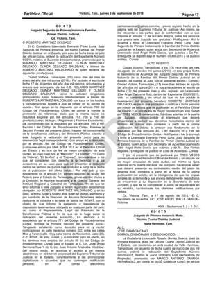 Periódico Oficial Victoria, Tam., jueves 3 de septiembre de 2015
Página 17
E D I C T O
Juzgado Segundo de Primera Instancia Familiar.
Primer Distrito Judicial.
Cd. Victoria, Tam.
C. ROBERTO MARTÍNEZ DELGADO
El C. Ciudadano Licenciado Everardo Pérez Luna, Juez
Segundo de Primera Instancia del Ramo Familiar del Primer
Distrito Judicial en el Estado, por auto de fecha trece de julio
del año en curso, ordenó la radicación del Expediente Número
9/2015, relativo al Sucesión Intestamentaria, promovido por la
ROLANDO MARTÍNEZ DELGADO, OLINDA MARTÍNEZ
DELGADO, OLINDA DELGADO SALDIVAR, a bienes de
ROBERTO MARTÍNEZ MALDONADO de quien reclama las
siguientes prestaciones:
Ciudad Victoria, Tamaulipas, (05) cinco días del mes de
enero del año dos mil quince (2015).- Por recibido el escrito de
fecha 17 de diciembre del año dos mil catorce, documentos y
anexos que acompaña, de los C.C. ROLANDO MARTÍNEZ
DELGADO, OLINDA MARTÍNEZ DELGADO Y OLINDA
DELGADO SALDIVAR, como lo solicitan téngaseles
promoviendo Juicio Sucesorio Intestamentario a bienes de
ROBERTO MARTÍNEZ MALDONADO con base en los hechos
y consideraciones legales a que se refiere en su escrito de
cuenta.- Con apoyo en lo dispuesto por el artículo 760 del
Código de Procedimientos Civiles se admite a trámite la
promoción de referencia, dado que la misma reúne los
requisitos exigidos por los artículos 757, 758 y 759 del
precitado cuerpo de leyes.- Regístrese y Fórmese Expediente.-
De conformidad con la dispuesto por los artículos 760 y 761
fracción I del Código de Procedimientos Civiles, fórmese la
Sección Primera del presente Juicio, hágase del conocimiento
de la beneficencia pública y del Ministerio Público adscrita a
este Juzgado la radicación del presente Juicio para su
intervención legal correspondiente.- Con apoyo en lo dispuesto
por el artículo 788 de Código de Procedimientos Civiles,
publíquese edicto por UNA SOLA VEZ en el Periódico Oficial
del Estado y en uno de los de mayor circulación de esta
ciudad, en cuyo caso son el "Mercurio", "La Verdad", "El Diario
de Victoria", "El Grafico" y el "Expreso", convocándose a los
que se consideren con derecho a la herencia y a los
acreedores en su caso para que se presenten a deducirlo
dentro del término de quince días contados a partir de la fecha
de la publicación del último edicto.- Por otro lado y con
fundamento en el artículo 127 párrafo segundo de la Ley del
Notario para el Estado de Tamaulipas, gírese atentos oficios a
la Dirección de Asuntos Notariales, y al Director General del
Instituto Registral y Catastral de Tamaulipas, fin de que se
sirva informar a este Juzgado si tienen registrados testamentos
otorgados por ROBERTO MARTÍNEZ MALDONADO, y en su
caso, la fecha, lugar y notario ante quien se otorgó, asimismo y
por conducto de la Dirección de Asuntos Notariales deberá
realizarse la consulta a la base de datos del RENAT, con el
objeto de que informe la existencia o inexistencia de
disposición testamentaria otorgada en cualquier parte del país;
así como al Representante Legal del Patronato de la
Beneficencia Pública a fin de que se le haga saber la
radicación del presente sucesorio.- En atención a lo
establecido por el artículo 771 del Código de Procedimientos
Civiles, fórmese la Primera Sección del presente Juicio.-
Téngasele señalando como domicilio para oír y recibir
notificaciones en calle Veracruz número 322, entre las calles
Mier y Terán (calle 19) y calle Veinte de Noviembre (calle 20),
C.P. 87048, de esta ciudad, y autorizando para tal efecto, en
los términos mas amplios del artículo 68 bis del Código de
Procedimientos Civiles para el Estado al C. Lic. José Ángel
Carmona Ruiz Y AL C. Lic. Juan Antonio Aristizaba Córdoba.-
Del mismo modo, se autoriza el acceso a los medios
electrónicos en el Internet propiedad del Supremo Tribunal de
Justicia en el Estado, concretamente a las promociones
digitalizadas y acuerdos que no contengan notificación
personal, en el correo electrónico
carmonaavocat@yahoo.com.mx, previo registro hecho en la
página web del Supremo Tribunal de Justicia.- Así mismo, se
les recuerda a las partes que de conformidad con lo que
dispone el artículo 17 de la Carta Magna, todos los servicios
que presta este Juzgado son gratuitos.- Notifíquese:- Así lo
acuerda y firma el Licenciado Everardo Pérez Luna, Juez
Segundo de Primera Instancia de lo Familiar del Primer Distrito
Judicial en el Estado, quien actúa con Secretario de Acuerdos
Licenciado José Ángel Walle García, que autoriza y Da Fe.-
Enseguida se registró bajo el Número 00009/2015 y se publicó
en lista.- Conste.
AUTO INSERTO.
Ciudad Victoria, Tamaulipas, a los (13) trece días del mes
de agosto del año dos mil quince (2015), en esta propia fecha
el Secretario de Acuerdos del Juzgado Segundo de Primera
Instancia de lo Familiar del Primer Distrito Judicial en el
Estado, da cuenta al Juez con el presente escrito.- Conste.-
Ciudad Victoria, Tamaulipas, (13) trece días del mes de agosto
del año dos mil quince 201.- A sus antecedentes el escrito de
fecha (12) del presente mes y año, signado por Licenciado
]Ose Ángel Carmona Ruiz, dentro del Expediente 00009/2015;
visto su contenido y en virtud de que no fue posible la
localización del presunto heredero ROBERTO MARTÍNEZ
DELGADO, es por lo que procédase a notificar a dicha persona
por medio de edictos que se publicarán en el Periódico Oficial
del Estado y en uno de los de mayor circulación en esta ciudad
por TRES VECES consecutivas, fijándose además en la puerta
del Juzgado, comunicándole al interesado que deberá
presentarse a deducir sus derechos hereditarios dentro del
término de quince días contados a partir de la última
publicación del edicto; lo anterior con fundamento en lo
dispuesto por los artículos 40, y 67 fracción VI y 788 del
Código de Procedimientos Civiles.- Notifíquese.- Así lo proveyó
y firma el Licenciado Everardo Pérez Luna, Juez Segundo de
Primera Instancia de lo Familiar del Primer Distrito Judicial en
el Estado, quien actúa con Secretario de Acuerdos Licenciado
José Ángel Walle García que autoriza y da fe.- Dos Firmas
Ilegibles.- Enseguida se publicó en Lista de Acuerdos.- Conste.
Y por el presente que se publicará por TRES VECES
consecutivas en el Periódico Oficial del Estado y en otro de los
de mayor circulación de esta ciudad, así mismo se fijara
además en la puerta del local del Juzgado, haciéndole saber
que deberá presentar su contestación dentro del plazo de
sesenta días, contados a partir de la fecha de la última
publicación del edicto, en la inteligencia de que las copias
simples de la demanda y sus anexos debidamente requisitados
se encuentran a su disposición en la Secretaría de este
Juzgado, y que de no comparecer a Juicio se seguirá este en
su rebeldía, haciéndosele las ulteriores notificaciones por
cédula.
Cd. Victoria, Tam., a 17 de agosto de 2015.- El C.
Secretario de Acuerdos, LIC. JOSÉ ANGEL WALLE GARCÍA.-
Rúbrica.
4608.- Septiembre 1, 2 y 3.-3v3.
E D I C T O
Juzgado de Primera Instancia Mixto.
Décimo Cuarto Distrito Judicial.
Valle Hermoso, Tam.
AL C.
JOSÉ GAMBOA CANO
DOMICILIO IGNORADO O DESCONOCIDO.
La Ciudadana Licenciada Rosalía Gómez Guerra, Juez de
Primera Instancia Mixto del Décimo Cuarto Distrito Judicial en
el Estado, con residencia en esta ciudad de Valle Hermoso,
Tamaulipas, por acuerdo de fecha cuatro de marzo del dos mil
quince, ordenó la radicación del Expediente Número
00020/2015, relativo al Juicio Ordinario Civil Declaratorio de
Propiedad, promovido por MARCO ANTONIO GAMBOA
HERNÁNDEZ, en contra de JOSÉ GAMBOA CANO, en el que
 