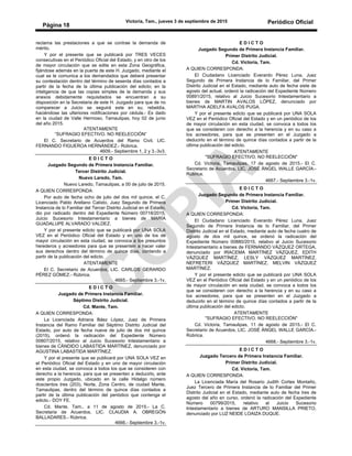 Victoria, Tam., jueves 3 de septiembre de 2015 Periódico Oficial
Página 18
reclama las prestaciones a que se contrae la demanda de
mérito.
Y por el presente que se publicará por TRES VECES
consecutivas en el Periódico Oficial del Estado, y en otro de los
de mayor circulación que se edite en esta Zona Geográfica,
fijándose además en la puerta de este H. Juzgado, mediante el
cual se le comunica a los demandados que deberá presentar
su contestación dentro del término de sesenta días contados a
partir de la fecha de la última publicación del edicto; en la
inteligencia de que las copias simples de la demanda y sus
anexos debidamente requisitados se encuentran a su
disposición en la Secretaria de este H. Juzgado para que de no
comparecer a Juicio se seguirá este en su, rebeldía,
haciéndose las ulteriores notificaciones por cédula.- Es dado
en la ciudad de Valle Hermoso, Tamaulipas, hoy 02 de junio
del año 2015.
ATENTAMENTE
“SUFRAGIO EFECTIVO. NO REELECCIÓN”
El C. Secretario de Acuerdos del Ramo Civil, LIC.
FERNANDO FIGUEROA HERNÁNDEZ.- Rúbrica.
4609.- Septiembre 1, 2 y 3.-3v3.
E D I C T O
Juzgado Segundo de Primera Instancia Familiar.
Tercer Distrito Judicial.
Nuevo Laredo, Tam.
Nuevo Laredo, Tamaulipas, a 00 de julio de 2015.
A QUIEN CORRESPONDA:
Por auto de fecha ocho de julio del dos mil quince, el C.
Licenciado Pablo Arellano Calixto, Juez Segundo de Primera
Instancia de lo Familiar del Tercer Distrito Judicial en el Estado,
dio por radicado dentro del Expediente Número 00718/2015,
Juicio Sucesorio Intestamentario a bienes de MARÍA
GUADALUPE ALVARADO VALDEZ.
Y por el presente edicto que se publicará por UNA SOLA
VEZ en el Periódico Oficial del Estado y en uno de los de
mayor circulación en esta ciudad, se convoca a los presuntos
herederos y acreedores para que se presenten a hacer valer
sus derechos dentro del término de quince días, contando a
partir de la publicación del edicto.
ATENTAMENTE
El C. Secretario de Acuerdos, LIC. CARLOS GERARDO
PÉREZ GÓMEZ.- Rúbrica.
4665.- Septiembre 3.-1v.
E D I C T O
Juzgado de Primera Instancia Familiar.
Séptimo Distrito Judicial.
Cd. Mante, Tam.
A QUIEN CORRESPONDA:
La Licenciada Adriana Báez López, Juez de Primera
Instancia del Ramo Familiar del Séptimo Distrito Judicial del
Estado, por auto de fecha nueve de julio de dos mil quince
(2015), ordenó la radicación del Expediente Número
00807/2015, relativo al Juicio Sucesorio Intestamentario a
bienes de CÁNDIDO LABASTIDA MARTÍNEZ, denunciado por
AGUSTINA LABASTIDA MARTÍNEZ.
Y por el presente que se publicará por UNA SOLA VEZ en
el Periódico Oficial del Estado y en uno de mayor circulación
en esta ciudad, se convoca a todos los que se consideren con
derecho a la herencia, para que se presenten a deducirlo, ante
este propio Juzgado, ubicado en la calle Hidalgo número
doscientos tres (203), Norte, Zona Centro, de ciudad Mante,
Tamaulipas, dentro del término de quince días contados a
partir de la última publicación del periódico que contenga el
edicto.- DOY FE.
Cd. Mante, Tam., a 11 de agosto de 2015.- La C.
Secretaria de Acuerdos, LIC. CLAUDIA A. OBREGÓN
BALLADARES.- Rúbrica.
4666.- Septiembre 3.-1v.
E D I C T O
Juzgado Segundo de Primera Instancia Familiar.
Primer Distrito Judicial.
Cd. Victoria, Tam.
A QUIEN CORRESPONDA:
El Ciudadano Licenciado Everardo Pérez Luna, Juez
Segundo de Primera Instancia de lo Familiar, del Primer
Distrito Judicial en el Estado, mediante auto de fecha siete de
agosto del actual, ordenó la radicación del Expediente Número
00891/2015, relativo al Juicio Sucesorio Intestamentario a
bienes de MARTIN AVALOS LÓPEZ, denunciado por
MARTHA ADELFA AVALOS PUGA.
Y por el presente edicto que se publicará por UNA SOLA
VEZ en el Periódico Oficial del Estado y en un periódico de los
de mayor circulación en esta ciudad, se convoca a todos los
que se consideren con derecho a la herencia y en su caso a
los acreedores, para que se presenten en el Juzgado a
deducirlo en el término de quince días contados a partir de la
última publicación del edicto.
ATENTAMENTE
"SUFRAGIO EFECTIVO. NO REELECCIÓN"
Cd. Victoria, Tamaulipas, 17 de agosto de 2015.- El C.
Secretario de Acuerdos, LIC. JOSÉ ÁNGEL WALLE GARCÍA.-
Rúbrica.
4667.- Septiembre 3.-1v.
E D I C T O
Juzgado Segundo de Primera Instancia Familiar.
Primer Distrito Judicial.
Cd. Victoria, Tam.
A QUIEN CORRESPONDA:
El Ciudadano Licenciado Everardo Pérez Luna, Juez
Segundo de Primera Instancia de lo Familiar, del Primer
Distrito Judicial en el Estado, mediante auto de fecha cuatro de
agosto de dos mil quince, se ordenó la radicación del
Expediente Número 00880/2015, relativo al Juicio Sucesorio
Intestamentario a bienes de FERNANDO VÁZQUEZ ORTEGA,
denunciado por IRACEMA MARTÍNEZ VÁZQUEZ, EDITH
VÁZQUEZ MARTÍNEZ, LESLY VÁZQUEZ MARTÍNEZ,
NEFRETERI VÁZQUEZ MARTÍNEZ, MELVIN VÁZQUEZ
MARTÍNEZ.
Y por el presente edicto que se publicará por UNA SOLA
VEZ en el Periódico Oficial del Estado y en un periódico de los
de mayor circulación en esta ciudad, se convoca a todos los
que se consideren con derecho a la herencia y en su caso a
los acreedores, para que se presenten en el Juzgado a
deducirlo en el término de quince días contados a partir de la
última publicación del edicto.
ATENTAMENTE
"SUFRAGIO EFECTIVO. NO REELECCIÓN"
Cd. Victoria, Tamaulipas, 11 de agosto de 2015.- El C.
Secretario de Acuerdos, LIC. JOSÉ ÁNGEL WALLE GARCÍA.-
Rúbrica.
4668.- Septiembre 3.-1v.
E D I C T O
Juzgado Tercero de Primera Instancia Familiar.
Primer Distrito Judicial.
Cd. Victoria, Tam.
A QUIEN CORRESPONDA:
La Licenciada María del Rosario Judith Cortes Montaño,
Juez Tercero de Primera Instancia de lo Familiar del Primer
Distrito Judicial en el Estado, mediante auto de fecha tres de
agosto del año en curso, ordenó la radicación del Expediente
Número 00799/2015, relativo al Juicio Sucesorio
Intestamentario a bienes de ARTURO MANSILLA PRIETO,
denunciado por LUZ NEIDE LOAIZA DUQUE.
 