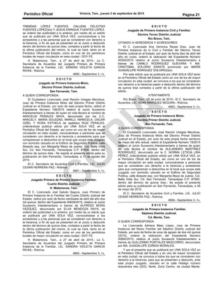 Periódico Oficial Victoria, Tam., jueves 3 de septiembre de 2015
Página 21
TRINIDAD LÓPEZ FUENTES, CALUDIA FELICITAS
FUENTES LÓPEZ(sic) Y JESÚS ENRIQUE FUENTES LÓPEZ,
se ordenó dar publicidad a lo anterior, por medio de un edicto
que se publicará por UNA SOLA VEZ, convocándose a los
acreedores y a las personas que se consideren con derecho a
la herencia, a fin de que se presenten en el Juicio a deducirlo
dentro del término de quince días, contados a partir la fecha de
la última publicación del mismo, la cual se hará, tanto en el
Periódico Oficial del Estado, como en uno de los periódicos
locales de mayor circulación en esta ciudad.- DOY FE.
H. Matamoros, Tam., a 27 de abril de 2015.- La C.
Secretaria de Acuerdos del Juzgado Primero de Primera
Instancia de lo Familiar, LIC. SANDRA VIOLETA GARCÍA
RIVAS.- Rúbrica.
4680.- Septiembre 3.-1v.
E D I C T O
Juzgado de Primera Instancia Mixto.
Décimo Primer Distrito Judicial.
San Fernando, Tam.
A QUIEN CORRESPONDA:
El Ciudadano Licenciado José Ramón Uriegas Mendoza,
Juez de Primera Instancia Mixto del Décimo Primer Distrito
Judicial en el Estado, por auto de esta propia fecha, radicó el
Expediente Número 158/2015 relativo al Juicio Sucesorio
Intestamentario a bienes de quien en vida llevara el nombre de
ARACELIA PERALES NAVA, denunciado por los C.C.
ARACELY, MARÍA SOLEDAD, MARILÚ, MARICELA, OSCAR
OZIEL Y ROSA ESTHELA de apellidos RUIZ PERALES,
ordenándose publicar edicto por UNA SOLA VEZ, en el
Periódico Oficial del Estado, así como en uno de los de mayor
circulación en esta ciudad, convocándose a personas que se
consideren con derecho a la herencia y acreedores para que
comparezcan a deducirlos en el local que ocupa este Juzgado
con domicilio ubicado en el Edificio de Seguridad Publica, calle
Abasolo esq. con Margarita Maza de Juárez, Col. Bella Vista
Sur, Cd. San Fernando, Tamaulipas C.P. 87600, dentro del
término de quince días.- Se expide el presente edicto para su
publicación en San Fernando, Tamaulipas, a 17 de agosto del
2015.
El C. Secretario de Acuerdos Civil y Familiar, LIC. JULIO
CESAR HERRERA PAZ.- Rúbrica.
4681.- Septiembre 3.-1v.
E D I C T O
Juzgado Primero de Primera Instancia Familiar.
Cuarto Distrito Judicial.
H. Matamoros, Tam.
El C. Licenciado Joel Galván Segura, Juez Primero de
Primera Instancia de lo Familiar del Cuarto Distrito Judicial del
Estado, radicó por auto de fecha veintisiete de abril del año dos
mil quince, dentro del Expediente 00628/2015, relativo al Juicio
Sucesorio Intestamentario a bienes de ALFREDO MORA
VÁZQUEZ, denunciado por ELVA MENDOZA RAYA, se
ordenó dar publicidad a lo anterior, por medio de un edicto que
se publicará por UNA SOLA VEZ, convocándose a los
acreedores y a las personas que se consideren con derecho a
la herencia, a fin de que se presenten en el Juicio a deducirlo
dentro del término de quince días, contados a partir la fecha de
la última publicación del mismo, la cual se hará, tanto en el
Periódico Oficial del Estado, como en uno de los periódicos
locales de mayor circulación en esta ciudad.- DOY FE.
H. Matamoros, Tam., a 27 de abril de 2015.- La C.
Secretaria de Acuerdos del Juzgado Primero de Primera
Instancia de lo Familiar, LIC. SANDRA VIOLETA GARCÍA
RIVAS.- Rúbrica.
4682.- Septiembre 3.-1v.
E D I C T O
Juzgado de Primera Instancia Civil y Familiar.
Décimo Tercer Distrito Judicial
Río Bravo, Tam.
CITANDO A HEREDEROS Y ACREEDORES:
El C. Licenciado Ana Verónica Reyes Díaz, Juez de
Primera Instancia de lo Civil y Familiar del Décimo Tercer
Distrito Judicial en el Estado, por auto de fecha diez de abril del
año en curso, ordenó la radicación del Expediente Número
00304/2015 relativo al Juicio Sucesorio Intestamentario a
bienes de CAMILO RODRÍGUEZ GUEVARA Y MA.
CRISTÓBAL SOLORIO ZARATE promovido por MARÍA
GUADALUPE RORIGUEZ SOLORIO(sic).
Por este edicto que se publicará por UNA SOLA VEZ tanto
en el Periódico Oficial del Estado como en uno de los de mayor
circulación en esta ciudad, se convoca a los que se consideren
con derecho a la herencia pasen a deducirlo dentro del término
de quince días contados a partir de la última publicación del
edicto.
ATENTAMENTE
Río Bravo, Tam., 05 de junio de 2015.- El C. Secretario de
Acuerdos, LIC. ADÁN MÁRQUEZ SEGURA.- Rúbrica.
4683.- Septiembre 3.-1v.
E D I C T O
Juzgado de Primera Instancia Mixto.
Décimo Primer Distrito Judicial.
San Fernando, Tam.
A QUIEN CORRESPONDA:
El Ciudadano Licenciado José Ramón Uriegas Mendoza,
Juez de Primera Instancia Mixto del Décimo Primer Distrito
Judicial en el Estado, por auto de esta propia fecha veintiuno
de mayo del año actual, radicó el Expediente Número 19/2015
relativo al Juicio Sucesorio Intestamentario a bienes de quien
en vida llevara el nombre de ALEJANDRO MARTÍNEZ
RODRÍGUEZ, denunciado por la C. NORMA LETICIA LIRA
PÉREZ, ordenándose publicar edicto por UNA SOLA VEZ, en
el Periódico Oficial del Estado, así como en uno de los de
mayor circulación en esta ciudad, convocándose a personas
que se consideren con derecho a la herencia y acreedores
para que comparezcan a deducirlos en el local que ocupa este
Juzgado con domicilio ubicado en el Edificio de Seguridad
Publica, calle Abasolo esq. con Margarita Maza de Juárez, Col.
Bella Vista Sur, Cd. San Fernando, Tamaulipas C.P. 87600,
dentro del término de quince días.- Se expide el presente
edicto para su publicación en San Fernando, Tamaulipas, a 28
de mayo del 2015.
El C. Secretario de Acuerdos Civil y Familiar, LIC. JULIO
CESAR HERRERA PAZ.- Rúbrica.
4684.- Septiembre 3.-1v.
E D I C T O
Juzgado de Primera Instancia Familiar.
Séptimo Distrito Judicial.
Cd. Mante, Tam.
A QUIEN CORRESPONDA:
La Licenciada Adriana Báez López, Juez de Primera
Instancia del Ramo Familiar del Séptimo Distrito Judicial del
Estado, por auto de fecha de once de agosto de dos mil quince
(2015), ordenó la radicación del Expediente Número
00882/2015, relativo al Juicio Sucesorio Intestamentario a
bienes de GUILLERMO PORTALES MASCORRO, denunciado
por MA. GUADALUPE ZÚÑIGA MORALES.
Y por el presente que se publicará por UNA SOLA VEZ en
el Periódico Oficial del Estado y en uno de mayor circulación
en esta ciudad, se convoca a todos los que se consideren con
derecho a la herencia, para que se presenten a deducirlo, ante
este propio Juzgado, ubicado en la calle Hidalgo número
doscientos tres (203), Norte, Zona Centro, de ciudad Mante,
 