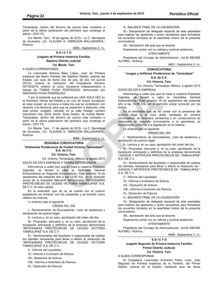 Victoria, Tam., jueves 3 de septiembre de 2015 Periódico Oficial
Página 22
Tamaulipas, dentro del término de quince días contados a
partir de la última publicación del periódico que contenga el
edicto.- DOY FE.
Cd. Mante, Tam., 18 de agosto de 2015.- La C. Secretaria
de Acuerdos, LIC. CLAUDIA A. OBREGÓN BALLADARES.-
Rúbrica.
4685.- Septiembre 3.-1v.
E D I C T O
Juzgado de Primera Instancia Familiar.
Séptimo Distrito Judicial.
Cd. Mante, Tam.
A QUIEN CORRESPONDA:
La Licenciada Adriana Báez López, Juez de Primera
Instancia del Ramo Familiar del Séptimo Distrito Judicial del
Estado, por auto de fecha dos de julio de dos mil quince
(2015), ordenó la radicación del Expediente Número
00776/2015, relativo al Juicio Sucesorio Intestamentario a
bienes de TOMAS PUGA RODRÍGUEZ, denunciado por
SANTIAGO PUGA RODRÍGUEZ.
Y por el presente que se publicará por UNA SOLA VEZ en
el Periódico Oficial del Estado y en uno de mayor circulación
en esta ciudad, se convoca a todos los que se consideren con
derecho a la herencia, para que se presenten a deducirlo, ante
este propio Juzgado, ubicado en la calle Hidalgo número
doscientos tres (203), Norte, Zona Centro, de ciudad Mante,
Tamaulipas, dentro del término de quince días contados a
partir de la última publicación del periódico que contenga el
edicto.- DOY FE.
Cd. Mante, Tam., 11 de agosto de 2015.- La C. Secretaria
de Acuerdos, LIC. CLAUDIA A. OBREGÓN BALLADARES.-
Rúbrica.
4686.- Septiembre 3.-1v.
SEGUNDA CONVOCATORIA
“Artesanías Pirotécnicas de Ciudad Victoria, Tamaulipas"
S.A. de C.V.
Cd. Victoria, Tam.
Cd. Victoria, Tamaulipas, México, a agosto 2015
SOCIO DE ESTA EMPRESA Y DEMÁS INTERESADOS
Informamos a usted (es) que en base a nuestros Estatutos
Vigentes, se llevará a cabo la: Asamblea General
Extraordinaria en Segunda Convocatoria.- Este próximo 18 de
septiembre del presente año a las 13:00 hrs., en el domicilio
social de la Sociedad Mercantil denominada "ARTESANÍAS
PIROTÉCNICAS DE CIUDAD VICTORIA TAMAULIPAS" S.A.
DE C.V. en esta capital.
En el entendido que de no se cuente con el cuórum
establecido se tomaran con los presentes y se tendrán como
válidos los mismos.
Lo anterior bajo el siguiente:
ORDEN DEL DÍA
I.- Nombramiento de Escrutadores, Lista de asistencia y
declaración de quórum legal.
II.- Lectura y, en su caso, aprobación del orden del día.
III.- Propuesta, discusión y, en su caso, aprobación de la
liquidación anticipada y definitiva de la empresa denominada
"ARTESANÍAS PIROTÉCNICAS DE CIUDAD VICTORIA
TAMAULIPAS" S.A. DE C.V.
IV.- Nombramiento del liquidador o responsable de realizar
los trámites necesarios para llevar a efecto la disolución de
"ARTESANÍAS PIROTÉCNICAS DE CIUDAD VICTORIA
TAMAULIPAS" S.A. DE C.V.
V.- Informe del Liquidador.
VI.- Informe e Inventario de Activos.
VII.- Disolución de Activos
VIII.- Informe e Inventario de Pasivos.
IX.- Disolución de Pasivos
X.- BALANCE FINAL DE LA LIQUIDACIÓN
XI.- Designación de delegado especial de esta asamblea
para realizar las gestiones y actos necesarios para formalizar
los acuerdos tornados en la asamblea motivo de la presente
convocatoria.
XII.- Aprobación del acta que se levante.
Esperamos contar con su valiosa y puntual asistencia.
ATENTAMENTE
Presidente del Consejo de Administración, JULIO MEADE
ALFARO.- Rúbrica.
4687.- Septiembre 3.-1v.
CONVOCATORIA
“Juegos y Artificios Pirotécnicos de, Tamaulipas"
S.A. de C.V.
Cd. Victoria, Tam.
Cd. Victoria, Tamaulipas, México, a agosto 2015
SOCIO DE ESTA EMPRESA
Informamos a usted (es) que en base a nuestros Estatutos
Vigentes, se llevará a cabo la: Asamblea General
Extraordinaria.- Este próximo 18 de septiembre del presente
año a las 10:00 hrs., en el domicilio social conocido por los
socios.
En el entendido que de no contar con la presencia del
quórum legal a la hora antes señalada en primera
convocatoria, se levantara constancia y en consecuencia se
convocara en segunda convocatoria a la asambleas ya
mencionada conforme a la legislación en la materia.
Lo anterior bajo el siguiente:
ORDEN DEL DÍA
I.- Nombramiento de Escrutadores, Lista de asistencia y
declaración de quórum legal.
II.- Lectura y, en su caso, aprobación del orden del día.
III.- Propuesta, discusión y, en su caso, aprobación de la
liquidación anticipada y definitiva de la empresa denominada
"JUEGOS Y ARTIFICIOS PIROTÉCNICOS DE, TAMAULIPAS"
S.A. DE C.V.
IV.- Nombramiento del liquidador o responsable de realizar
los trámites necesarios para llevar a efecto la disolución de "
JUEGOS Y ARTIFICIOS PIROTÉCNICOS DE, TAMAULIPAS "
S.A. DE C.V.
V.- Informe del Liquidador.
VI.- Informe e Inventario de Activos.
VII.- Disolución de Activos
VIII.- Informe e Inventario de Pasivos.
IX.- Disolución de Pasivos
X.- BALANCE FINAL DE LA LIQUIDACIÓN
XI.- Designación de delegado especial de esta asamblea
para realizar las gestiones y actos necesarios para formalizar
los acuerdos tornados en la asamblea motivo de la presente
convocatoria.
XII.- Aprobación del acta que se levante.
Esperamos contar con su valiosa y puntual asistencia.
ATENTAMENTE
Presidente del Consejo de Administración, JULIO MEADE
ALFARO.- Rúbrica.
4688.- Septiembre 3.-1v.
E D I C T O
Juzgado Segundo de Primera Instancia Familiar.
Primer Distrito Judicial.
Cd. Victoria, Tam.
A QUIEN CORRESPONDA:
El Ciudadano Licenciado Everardo Pérez Luna, Juez
Segundo de Primera Instancia de lo Familiar, del Primer
Distrito Judicial en el Estado, mediante auto de fecha
 