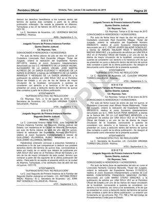 Periódico Oficial Victoria, Tam., jueves 3 de septiembre de 2015
Página 25
deducir los derechos hereditarios si los tuvieren dentro del
término de quince días contados a partir de la última
publicación ordenada.- Se expide la presente en Altamira,
Tamaulipas a los 23 de febrero de 2015 de dos mil quince.-
DOY FE.
La C. Secretaria de Acuerdos, LIC. VERÓNICA MACÍAS
RAMÍREZ.- Rúbrica.
4699.- Septiembre 3.-1v.
E D I C T O
Juzgado Tercero de Primera Instancia Familiar.
Quinto Distrito Judicial.
Cd. Reynosa, Tam.
CONVOCANDO A HEREDEROS Y ACREEDORES.
Par auto de fecha catorce de julio de dos mil quince, el
Ciudadano Licenciado Raúl Escamilla Villegas, Titular del
Juzgado, ordenó la radicación del Expediente Número
0971/2015; relativo al Juicio Sucesorio Intestamentario
denunciado por los C.C. HERIBERTO DE LA GARZA VIELMA,
ALEXANDRO DE LA GARZA VIELMA, JOSÉ MARTIN
ALFREDO DE LA GARZA ELIZONDO Y HESIQUIO DE LA
GARZA ELIZONDO, a bienes de HERIBERTO DE LA GARZA
ARANGUA Y HESIQUIO DE LA GARZA ARANGUA, y la
publicación de edictos por UNA SOLA VEZ en el Periódico
Oficial del Estado y en uno de los de diarios de mayor
circulación de la localidad, convocando a quienes se
consideren con derecho a la herencia a fin de que se
presenten en Juicio a deducirlo dentro del término de quince
días contados a partir de la última publicación.
ATENTAMENTE
“SUFRAGIO EFECTIVO. NO REELECCIÓN”
Cd. Reynosa, Tam., a 12 de agosto de 2015.- La C.
Secretaria de Acuerdos, LIC. CLAUDIA VIRGINIA TORRES
GALLEGOS.- Rúbrica.
4700.- Septiembre 3.-1v.
E D I C T O
Juzgado Segundo de Primera Instancia Familiar.
Segundo Distrito Judicial.
Altamira, Tam.
La C. Licenciada Antonia Pérez Anda, Juez Segundo de
Primera Instancia Familiar del Segundo Distrito Judicial del
Estado, con residencia en la Ciudad de Altamira, Tamaulipas;
por auto de fecha catorce de abril del año dos mil quince,
ordenó la radicación del Expediente Número 00478/2015,
relativo al Juicio Sucesorio Intestamentario a bienes de
GUILLERMO VILLARREAL RUBIO, denunciado por el C.
GUILLERMO VILLARREAL MERINO.
Habiéndose ordenado convocar a presuntos herederos y
acreedores a fin de que comparezcan a deducir sus posibles
derechos dentro del término de quince días, convocándose a
estos por medio de un edicto que deberá de publicarse por
UNA SOLA VEZ tanto en el Periódico Oficial del Estado y en
otro de los de mayor circulación de esta ciudad, término que
contaran a partir del día siguiente de la última publicación del
edicto.- Para este fin se expide el presente edicto en la ciudad
de Altamira, Tamaulipas, a los veintiocho días de abril del dos
mil quince.- DOY FE.
ATENTAMENTE
"SUFRAGIO EFECTIVO. NO REELECCIÓN"
La C. Juez Segundo de Primera Instancia de lo Familiar del
Segundo Distrito Judicial en el Estado.- LIC. ANTONIA PÉREZ
ANDA.- Rúbrica.- El C. Secretario de Acuerdos.- LIC. ERIK
SAIT GONZÁLEZ VILLANUEVA.- Rúbrica.
4701.- Septiembre 3.-1v.
E D I C T O
Juzgado Tercero de Primera Instancia Familiar.
Quinto Distrito Judicial.
Cd. Reynosa, Tam.
Cd. Reynosa, Tamps a 22 de mayo de 2015
CONVOCANDO A HEREDEROS Y ACREEDORES.
Por auto de fecha trece de mayo de dos mil quince, el
Ciudadano Licenciado Raúl Escamilla Villegas, Titular del
Juzgado, ordenó la radicación del Expediente Número
00646/2015; relativo al Juicio Sucesorio Intestamentario
denunciado por el C. OSCAR JAVIER SALAZAR GONZÁLEZ,
a bienes de ABIGAIL SALAZAR REZA Y MAGDALENA
MACÍAS SÁNCHEZ, y la publicación de edictos por UNA SOLA
VEZ en el Periódico Oficial del Estado y en uno de los de
diarios de mayor circulación de la localidad, convocando a
quienes se consideren con derecho a la herencia a fin de que
se presenten en juicio a deducirlo dentro del término de quince
días contados a partir de la última publicación.- Se designó al
denunciante como interventor de la presente sucesión.
ATENTAMENTE
“SUFRAGIO EFECTIVO. NO REELECCIÓN”
La C. Secretaria de Acuerdos, LIC. CLAUDIA VIRGINIA
TORRES GALLEGOS.- Rúbrica.
4702.- Septiembre 3.-1v.
E D I C T O
Juzgado Tercero de Primera Instancia Familiar.
Quinto Distrito Judicial.
Cd. Reynosa, Tam.
Cd. Reynosa, Tamps a 19 de enero de 2015
CONVOCANDO A HEREDEROS Y ACREEDORES.
Por auto de fecha nueve de enero de dos mil quince, el
Ciudadano Licenciado José Alfredo Reyes Maldonado, Titular
del Juzgado, ordenó la radicación del Expediente Número
00030/2015; relativo al Juicio Sucesorio Intestamentario
denunciado por la C. ANA ALICIA PENA AMADOR, a bienes
de la Señora MA. DE LA LUZ MARTÍNEZ MENDOZA, y la
publicación de edictos por UNA SOLA VEZ en el Periódico
Oficial del Estado y en uno de los de diarios de mayor
circulación de la localidad, convocando a quienes se
consideren con derecho a la herencia a fin de que se
presenten en Juicio a deducirlo dentro del término de quince
días contados a partir de la última publicación.- Se designó al
denunciante como interventor de la presente sucesión.
ATENTAMENTE
“SUFRAGIO EFECTIVO. NO REELECCIÓN”
La C. Secretaria de Acuerdos, LIC. CLAUDIA VIRGINIA
TORRES GALLEGOS.- Rúbrica.
4703.- Septiembre 3.-1v.
E D I C T O
Juzgado Segundo de Primera Instancia Familiar.
Quinto Distrito Judicial.
Cd. Reynosa, Tam.
CONVOCANDO A HEREDEROS Y ACREEDORES.
Por auto de fecha doce de septiembre del año en curso el
Licenciado Norberto Cisneros Maravilla, Titular del Juzgado,
ordenó la radicación del Expediente Número 01102/2014,
relativo al Juicio Sucesorio Intestamentario a bienes de LUZ
MARÍA CONCEPCIÓN FRANCISCA SÁNCHEZ PATIÑO,
denunciado por LUIS MARIO OTERO SÁNCHEZ, y la
publicación de edictos por UNA SOLA VEZ en el Periódico
Oficial del Estado y en uno de los diarios de mayor circulación
de la localidad, convocando a quienes se consideren con
derecho a la herencia, así como a los acreedores, a fin de que
se presenten en Juicio a deducirlo dentro del término de quince
días contados a partir de la última publicación.- Lo anterior con
fundamento en los artículos 762, 772, 788 y 789 del Código de
Procedimientos Civiles para el Estado.
 