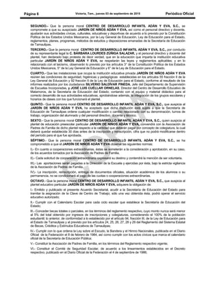 Victoria, Tam., jueves 03 de septiembre de 2015 Periódico OficialPágina 6
SEGUNDO.- Que la persona moral CENTRO DE DESARROLLO INFANTIL ADÁN Y EVA, S.C., se
compromete a que su auspiciado JARDÍN DE NIÑOS ADÁN Y EVA, así como el personal directivo y docente,
ajustarán sus actividades cívicas, culturales, educativas y deportivas de acuerdo a lo previsto por la Constitución
Política de los Estados Unidos Mexicanos, por la Ley General de Educación, Ley de Educación para el Estado,
reglamentos, planes, programas, métodos de estudios y disposiciones emanadas de la Secretaría de Educación
de Tamaulipas.
TERCERO.- Que la persona moral CENTRO DE DESARROLLO INFANTIL ADÁN Y EVA, S.C., por conducto
de su representante legal la C. BÁRBARA LOURDES ZÚÑIGA SALAZAR, y el personal directivo y docente del
plantel, han declarado bajo protesta de decir verdad, que en la educación que imparta la institución educativa
particular JARDÍN DE NIÑOS ADÁN Y EVA, se respetarán las leyes y reglamentos aplicables; y en lo
relacionado con el laicismo, observarán lo previsto por los artículos 3° de la Constitución Política de los Estados
Unidos Mexicanos, 5° de la Ley General de Educación y 6° de la Ley de Educación para el Estado.
CUARTO.- Que las instalaciones que ocupa la institución educativa privada JARDÍN DE NIÑOS ADÁN Y EVA
reúnen las condiciones de seguridad, higiénicas y pedagógicas establecidas en los artículos 55 fracción II de la
Ley General de Educación y 92 fracción II de la Ley de Educación para el Estado, conforme al resultado de los
informes realizados por los ciudadanos SILVERIO SALDÍVAR PINEDA, Jefe del Departamento de Supervisión
de Escuelas Incorporadas, y JOSÉ LUIS CUÉLLAR ORNELAS, Director del Centro de Desarrollo Educativo de
Matamoros, de la Secretaría de Educación del Estado; contando con el equipo y material didáctico para el
correcto desarrollo de sus actividades educativas, aprobándose además, la integración de los grupos escolares y
horarios de clases con los que funcionará el plantel.
QUINTO.- Que la persona moral CENTRO DE DESARROLLO INFANTIL ADÁN Y EVA, S.C., que auspicia al
JARDÍN DE NIÑOS ADÁN Y EVA, ha aceptado que dicha institución está sujeta a que la Secretaría de
Educación de Tamaulipas ordene cualquier modificación o cambio relacionado con su denominación, turnos de
trabajo, organización del alumnado y del personal directivo, docente y técnico.
SEXTO.- Que la persona moral CENTRO DE DESARROLLO INFANTIL ADÁN Y EVA, S.C., quien auspicia al
plantel de educación preescolar particular JARDÍN DE NIÑOS ADÁN Y EVA, convendrá con la Asociación de
Padres de Familia de dicho plantel respecto a la cantidad que deberán pagar por concepto de colegiatura, la cual
deberá quedar establecida 30 días antes de la inscripción y reinscripción, cifra que no podrá modificarse dentro
del período para el que fue aprobada.
SÉPTIMO.- Que la persona moral CENTRO DE DESARROLLO INFANTIL ADÁN Y EVA, S.C., se ha
comprometido a que el JARDÍN DE NIÑOS ADÁN Y EVA observe las siguientes normas:
I).- En cuanto a cooperaciones extraordinarias, éstas se someterán a la consideración y aprobación, en su caso,
de los acuerdos tomados por la Asociación de Padres de Familia.
II).- Cada solicitud de cooperación extraordinaria expresará su destino y contendrá la mención de ser voluntaria.
III).- Las aportaciones serán pagadas a la Dirección de la Escuela y ejercidas por ésta, bajo la estricta vigilancia
de la Asociación de Padres de Familia.
IV).- La inscripción, reinscripción, entrega de documentos oficiales, situación académica de los alumnos o su
permanencia, no se condicionará al pago de las cuotas o cooperaciones extraordinarias.
OCTAVO.- Que la persona moral CENTRO DE DESARROLLO INFANTIL ADÁN Y EVA, S.C., que auspicia al
plantel educativo particular JARDÍN DE NIÑOS ADÁN Y EVA, adquiere la obligación de:
I.- Emitido y publicado el presente Acuerdo Secretarial, acudir a la Secretaría de Educación del Estado para
tramitar la asignación de la Clave de Centro de Trabajo; sólo una vez obtenida ésta, podrá operar el servicio
educativo autorizado;
II.- Cumplir con el Calendario Escolar para cada ciclo escolar que establece la Secretaría de Educación del
Estado;
lII.- Conceder becas totales o parciales, en los términos del reglamento respectivo, cuyo monto nunca será menor
al 5% del total obtenido por ingresos de inscripciones y colegiaturas, considerando el 100% de la población
estudiantil; lo anterior, de conformidad a lo establecido por el artículo 94, fracción III, de la Ley de Educación para
el Estado de Tamaulipas y al previsto por los artículos 24, 25, 26, 27, 28 y 29 del Reglamento del Sistema Estatal
de Becas, Créditos y Estímulos Educativos de Tamaulipas;
lV.- Cumplir con lo que ordena la Ley sobre el Escudo, la Bandera y el Himno Nacionales, publicada en el Diario
Oficial de la Federación el 8 de febrero de 1984, así como cumplir con los actos cívicos que marca el calendario
oficial de la Secretaría de Educación Pública;
V.- Constituir la Asociación de Padres de Familia, en los términos del Reglamento respectivo vigente;
VI.- Constituir el Comité de Seguridad Escolar, de acuerdo a los lineamientos establecidos en el Decreto
respectivo, publicado en el Diario Oficial de la Federación el 4 de septiembre de 1986;
 