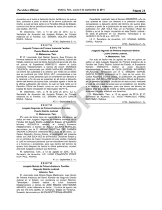 Periódico Oficial Victoria, Tam., jueves 3 de septiembre de 2015
Página 31
presenten en el Juicio a deducirlo dentro del término de quince
días, contados a partir la fecha de la última publicación del
mismo, la cual se hará, tanto en el Periódico Oficial del Estado,
como en uno de los periódicos locales de mayor circulación en
esta ciudad.- DOY FE.
H. Matamoros, Tam., a 13 de julio de 2015.- La C.
Secretaria de Acuerdos del Juzgado Primero de Primera
Instancia de lo Familiar, LIC. SANDRA VIOLETA GARCÍA
RIVAS.- Rúbrica.
4730.- Septiembre 3.-1v.
E D I C T O
Juzgado Primero de Primera Instancia Familiar.
Cuarto Distrito Judicial.
H. Matamoros, Tam.
El C. Licenciado Joel Galván Segura, Juez Primero de
Primera Instancia de lo Familiar del Cuarto Distrito Judicial del
Estado, radicó por auto de fecha dieciocho de junio del año dos
mil quince, el Expediente 00947/2015, relativo al Juicio
Sucesorio Intestamentario a bienes de ADÁN MORALES
FIGUEROA, denunciado por ADÁN MORALES JARAMILLO,
se ordenó dar publicidad a lo anterior, por medio de un edicto
que se publicará por UNA SOLA VEZ, convocándose a los
acreedores y a las personas que se consideren con derecho a
la herencia, a fin de que se presenten en el Juicio a deducirlo
dentro del término de quince días, contados a partir la fecha de
la última publicación del mismo, la cual se hará, tanto en el
Periódico Oficial del Estado, como en uno de los periódicos
locales de mayor circulación en esta ciudad.- DOY FE.
H. Matamoros, Tam., a 18 de junio de 2015.- La C.
Secretaria de Acuerdos del Juzgado Primero de Primera
Instancia de lo Familiar, LIC. SANDRA VIOLETA GARCÍA
RIVAS.- Rúbrica.
4731.- Septiembre 3.-1v.
E D I C T O
Juzgado Segundo de Primera Instancia Familiar.
Cuarto Distrito Judicial.
H. Matamoros, Tam.
Por auto de fecha trece de marzo de dos mil catorce, se
radicó en este Juzgado Segundo de Primera Instancia de lo
Familiar del Cuarto Distrito Judicial del Estado, el Expediente
Número 00338/2014 relativo al Juicio Sucesorio
Intestamentario a bienes de ALEJO SALINAS MORALES,
denunciado por la C. MIRIAM CHRISTIAN DEL CARMEN
SALINAS CÓRDOVA; ordenando el C. Juez de los autos, Lic.
Carlos Alejandro Corona Gracia, la publicación del presente
edicto por UNA SOLA VEZ en el Periódico Oficial del Estado y
en un periódico de mayor circulación en esta ciudad, mediante
el cual se convoque personas que se consideren con derecho
a la herencia y acreedores, para que dentro del término de
quince días después de hecha la última publicación, acudan
ante este Juzgado a deducir sus derechos.
H. Matamoros, Tam., a 13 de agosto de 2015.- El C.
Secretario de Acuerdos, LIC. HUGO FRANCISCO PÉREZ
MARTÍNEZ.- Rúbrica.
4732.- Septiembre 3.-1v.
E D I C T O
Juzgado Quinto de Primera Instancia Familiar.
Segundo Distrito Judicial.
Altamira, Tam.
El Licenciado José Alfredo Reyes Maldonado, Juez Quinto
de Primera Instancia del Ramo Familiar del Segundo Distrito
Judicial en el Estado, con residencia en ciudad Altamira,
Tamaulipas.- Ordenó radicar el Juicio Sucesorio
Intestamentario a bienes de JOSÉ MIGUEL MOCTEZUMA
ABUNDIS, quien falleciera en fecha: (12) doce de agosto del
año dos mil ocho (2008), en Tamiahua, Estado de Veracruz.-
Sucesión denunciada por ALICIA MOCTEZUMA ABUNDIS.
Expediente registrado bajo el Número 00943/2015, a fin de
que quienes se crean con derecho a la presente sucesión,
comparezcan a deducirlo dentro del término de quince días,
contados a partir de la publicación de este edicto, que deberá
publicarse por UNA SOLA VEZ, en el Periódico Oficial del
Estado y en el de mayor circulación en este Distrito Judicial.-
Es dado el presente en Cd. Altamira, Tamaulipas a los
14/08/2015 09:14.36 a.m.- DOY FE.
LA C. Secretaria de Acuerdos, LIC. ROXANA IBARRA
CANUL.- Rúbrica.
4733.- Septiembre 3.-1v.
E D I C T O
Juzgado Segundo de Primera Instancia Familiar.
Cuarto Distrito Judicial.
H. Matamoros, Tam.
Por auto de fecha tres de agosto de dos mil quince, se
radicó en este Juzgado Segundo de Primera Instancia de lo
Familiar del Cuarto Distrito Judicial del Estado, el Expediente
Número 01089/2015, relativo al Juicio Sucesorio
Intestamentario a bienes de OLGA EUFEMIA AVENDAÑO
VELÁZQUEZ, denunciado por el C. EMIGDIO MANUEL
GARCÍA FLORES; ordenando el C. Juez de los autos, Lic.
Carlos Alejandro Corona Gracia, la publicación del presente
edicto por UNA SOLA VEZ en el Periódico Oficial del Estado y
en un periódico de mayor circulación en esta ciudad, mediante
el cual se convoque personas que se consideren con derecho
a la herencia y acreedores, para que dentro del término de
quince días después de hecha la última publicación, acudan
ante este Juzgado a deducir sus derechos.
H. Matamoros, Tam., a 13 de agosto de 2015.- El C.
Secretario de Acuerdos, LIC. HUGO FRANCISCO PÉREZ
MARTÍNEZ.- Rúbrica.
4734.- Septiembre 3.-1v.
 