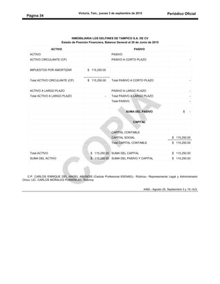 Victoria, Tam., jueves 3 de septiembre de 2015 Periódico Oficial
Página 34
INMOBILIARIA LOS DELFINES DE TAMPICO S.A. DE CV
Estado de Posición Financiera, Balance General al 30 de Junio de 2015
ACTIVO PASIVO
ACTIVO PASIVO
ACTIVO CIRCULANTE (CP) PASIVO A CORTO PLAZO -
IMPUESTOS POR AMORTIZAR $ 115,250.00
Total ACTIVO CIRCULANTE (CP) $ 115,250.00 Total PASIVO A CORTO PLAZO -
ACTIVO A LARGO PLAZO PASIVO A LARGO PLAZO -
Total ACTIVO A LARGO PLAZO - Total PASIVO A LARGO PLAZO -
Total PASIVO -
C.P. CARLOS ENRIQUE DEL ANGEL ABUNDIS (Cedula Profesional 6303483).- Rúbrica.- Representante Legal y Administrador
Único, LIC. CARLOS MORALES PUMAREJO.- Rúbrica.
4482.- Agosto 25, Septiembre 3 y 15.-3v3.
SUMA DEL PASIVO $ -
CAPITAL
CAPITAL CONTABLE
CAPITAL SOCIAL $ 115,250.00
Total CAPITAL CONTABLE $ 115,250.00
Total ACTIVO $ 115,250.00 SUMA DEL CAPITAL $ 115,250.00
SUMA DEL ACTIVO $ 115,250.00 SUMA DEL PASIVO Y CAPITAL $ 115,250.00
 
