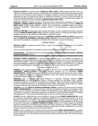 Victoria, Tam., jueves 03 de septiembre de 2015 Periódico OficialPágina 8
ARTÍCULO QUINTO: El plantel privado JARDÍN DE NIÑOS ADÁN Y EVA, deberá ostentarse como una
institución educativa particular; asimismo, de conformidad con lo establecido por los artículos 93, segundo párrafo
y 96 de la Ley de Educación para el Estado de Tamaulipas, insertará en toda la documentación que expida y
publicidad que haga, una leyenda que indique su calidad de incorporado, el número y fecha de Acuerdo de
Autorización Oficial de Estudios mencionado en el Artículo Primero que antecede, la autoridad que lo otorga y el
nombre de la institución educativa autorizada JARDÍN DE NIÑOS ADÁN Y EVA.
ARTÍCULO SEXTO: El presente Acuerdo se otorga para efectos exclusivamente educativos, por lo que la C.
BÁRBARA LOURDES ZÚÑIGA SALAZAR, representante legal del plantel educativo particular JARDÍN DE
NIÑOS ADÁN Y EVA, queda obligada a obtener de las autoridades competentes todos los permisos,
dictámenes, certificados y licencias que procedan conforme a los ordenamientos y disposiciones legales
aplicables.
ARTÍCULO SÉPTIMO: La Autorización aquí otorgada será válida, en tanto el plantel de educación preescolar
particular JARDÍN DE NIÑOS ADÁN Y EVA se organice y trabaje conforme a las disposiciones legales vigentes,
cumpliendo además con las obligaciones estipuladas en el presente Acuerdo.
ARTÍCULO OCTAVO: Notifíquese el presente a la C. BÁRBARA LOURDES ZÚÑIGA SALAZAR, representante
legal del CENTRO DE DESARROLLO INFANTIL ADÁN Y EVA, S.C., para que cumpla los compromisos que
este instrumento establece y publíquese en el Periódico Oficial del Estado, a costa del interesado.
T R A N S I T O R I O
ARTÍCULO ÚNICO.- El presente Acuerdo entrará en vigor el día siguiente de su publicación en el Periódico
Oficial del Estado.
Dado en la Capital del Estado de Tamaulipas, a los seis días del mes de agosto del año dos mil quince.
ATENTAMENTE.- “SUFRAGIO EFECTIVO. NO REELECCIÓN”.- SECRETARIO DE EDUCACIÓN.- DIÓDORO
GUERRA RODRÍGUEZ.- Rúbrica.
DIÓDORO GUERRA RODRÍGUEZ, en ejercicio de las facultades que a la Secretaría de Educación de
Tamaulipas, a mi cargo confieren los artículos 23 fracción VIII y 31 fracciones I, III y IV, de la Ley Orgánica de la
Administración Pública; 11 fracción VIII de la Ley de Educación para el Estado de Tamaulipas y Artículo Segundo
del Acuerdo Delegatorio publicado en el Periódico Oficial Número 45 de fecha 15 de abril del 2014, y en relación
al diverso Acuerdo Delegatorio publicado en el Periódico Oficial Número 96 de fecha 12 de agosto del 2014;
C O N S I D E R A N D O
PRIMERO.- Que mediante escrito recibido en fecha 30 de abril del 2015, la ciudadana MERLYN DAMARIS
HERNÁNDEZ GARCÍA, propietaria del plantel educativo particular que se denominará HOMEY
KINDERGARTEN, solicitó autorización para impartir Educación Preescolar con alumnado mixto y turno matutino,
en las instalaciones ubicadas en calle Tuxtla Gutiérrez número 202, esquina con calle Guaymas, colonia
Ampliación Rodríguez en Reynosa, Tamaulipas.
SEGUNDO.- Que la propietaria del plantel educativo de educación preescolar particular HOMEY
KINDERGARTEN, así como el personal directivo y docente, ajustarán sus actividades cívicas, culturales,
educativas y deportivas, de acuerdo a lo previsto por la Constitución Política de los Estados Unidos Mexicanos,
por la Ley General de Educación, Ley de Educación para el Estado, reglamentos, planes, programas, métodos
de estudios y disposiciones emanadas de la Secretaría de Educación de Tamaulipas.
TERCERO.- Que la C. MERLYN DAMARIS HERNÁNDEZ GARCÍA, propietaria del plantel educativo particular
HOMEY KINDERGARTEN, y el personal directivo y docente del plantel han declarado, bajo protesta de decir
verdad, que en la educación que imparta la institución se respetarán las leyes y reglamentos aplicables; y en lo
relacionado con el laicismo, observarán lo previsto por los artículos 3° de la Constitución Política de los Estados
Unidos Mexicanos, 5° de la Ley General de Educación y 6° de la Ley de Educación para el Estado.
CUARTO.- Que las instalaciones que ocupa la institución educativa privada HOMEY KINDERGARTEN, reúnen
las condiciones de seguridad, higiénicas y pedagógicas establecidas en los artículos 55 fracción II de la Ley
General de Educación y 92 fracción II de la Ley de Educación para el Estado, conforme al resultado de los
informes realizados por los ciudadanos SILVERIO SALDÍVAR PINEDA, Jefe del Departamento de Supervisión
de Escuelas Incorporadas, y ANDRÉS CARRIEDO ALEMÁN, Supervisor del Centro Regional de Desarrollo
Educativo de Reynosa, de la Secretaría de Educación del Estado; contando con el equipo y material didáctico
para el correcto desarrollo de sus actividades educativas, aprobándose además, la integración de los grupos
escolares y horarios de clases con los que funcionará el plantel.
QUINTO.- Que la propietaria de la institución de educación preescolar HOMEY KINDERGARTEN ha aceptado
que dicha institución está sujeta a que la Secretaría de Educación de Tamaulipas ordene cualquier modificación o
cambio relacionado con su denominación, turnos de trabajo, organización del alumnado y del personal directivo,
docente y técnico.
 