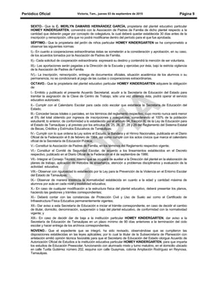 Periódico Oficial Victoria, Tam., jueves 03 de septiembre de 2015 Página 9
SEXTO.- Que la C. MERLYN DAMARIS HERNÁNDEZ GARCÍA, propietaria del plantel educativo particular
HOMEY KINDERGARTEN, convendrá con la Asociación de Padres de Familia de dicho plantel respecto a la
cantidad que deberán pagar por concepto de colegiatura, la cual deberá quedar establecida 30 días antes de la
inscripción y reinscripción, cifra que no podrá modificarse dentro del período para el que fue aprobada.
SÉPTIMO.- Que la propietaria del jardín de niños particular HOMEY KINDERGARTEN se ha comprometido a
observar las siguientes normas:
I).- En cuanto a cooperaciones extraordinarias éstas se someterán a la consideración y aprobación, en su caso,
de los acuerdos tomados por la Asociación de Padres de Familia.
II).- Cada solicitud de cooperación extraordinaria expresará su destino y contendrá la mención de ser voluntaria.
III).- Las aportaciones serán pagadas a la Dirección de la Escuela y ejercidas por ésta, bajo la estricta vigilancia
de la Asociación de Padres de Familia.
IV).- La inscripción, reinscripción, entrega de documentos oficiales, situación académica de los alumnos o su
permanencia, no se condicionará al pago de las cuotas o cooperaciones extraordinarias.
OCTAVO.- Que la propietaria del plantel educativo particular HOMEY KINDERGARTEN adquiere la obligación
de:
I.- Emitido y publicado el presente Acuerdo Secretarial, acudir a la Secretaría de Educación del Estado para
tramitar la asignación de la Clave de Centro de Trabajo; sólo una vez obtenida ésta, podrá operar el servicio
educativo autorizado;
II.- Cumplir con el Calendario Escolar para cada ciclo escolar que establece la Secretaría de Educación del
Estado;
lII.- Conceder becas totales o parciales, en los términos del reglamento respectivo, cuyo monto nunca será menor
al 5% del total obtenido por ingresos de inscripciones y colegiaturas, considerando el 100% de la población
estudiantil; lo anterior, de conformidad a lo establecido por el artículo 94, fracción III, de la Ley de Educación para
el Estado de Tamaulipas y al previsto por los artículos 24, 25, 26, 27, 28 y 29 del Reglamento del Sistema Estatal
de Becas, Créditos y Estímulos Educativos de Tamaulipas;
lV.- Cumplir con lo que ordena la Ley sobre el Escudo, la Bandera y el Himno Nacionales, publicada en el Diario
Oficial de la Federación el 8 de febrero de 1984, así como cumplir con los actos cívicos que marca el calendario
oficial de la Secretaría de Educación Pública;
V.- Constituir la Asociación de Padres de Familia, en los términos del Reglamento respectivo vigente;
VI.- Constituir el Comité de Seguridad Escolar, de acuerdo a los lineamientos establecidos en el Decreto
respectivo, publicado en el Diario Oficial de la Federación el 4 de septiembre de 1986;
VII.- Integrar el Consejo Técnico, mismo que se ocupará de auxiliar a la Dirección del plantel en la elaboración de
planes de trabajo, aplicación de métodos de enseñanza, atención a problemas disciplinarios y evaluación de la
actividad educativa;
VIII.- Observar con rigurosidad lo establecido por la Ley para la Prevención de la Violencia en el Entorno Escolar
del Estado de Tamaulipas;
IX.- Observar de manera irrestricta la normatividad establecida en cuanto a la edad y cantidad máxima de
alumnos por aula en cada nivel y modalidad educativa;
X.- En caso de cualquier modificación a la estructura física del plantel educativo, deberá presentar los planos,
haciendo las gestiones y trámites correspondientes;
XI.- Deberá contar con las constancias de Protección Civil y Uso de Suelo así como el Certificado de
Infraestructura Física Educativa permanentemente vigentes;
XII.- Dar aviso a esta Secretaría de Educación e iniciar el trámite correspondiente, en caso de decidir el cambio
de titular, domicilio, denominación, suspensión o baja del plantel educativo, de conformidad con la normatividad
vigente; y
XIII.- En caso de decidir dar de baja a la institución particular HOMEY KINDERGARTEN, dar aviso a la
Secretaría de Educación de Tamaulipas en un plazo mínimo de 90 días anteriores a la terminación del ciclo
escolar y hacer entrega de los archivos correspondientes.
NOVENO.- Que el expediente que se integró, ha sido revisado, observándose que se cumplieron las
disposiciones establecidas en las leyes aplicables; por lo cual la titular de la Subsecretaría de Planeación con
antelación emitió opinión técnica favorable para que el Secretario de Educación del Estado otorgue Acuerdo de
Autorización Oficial de Estudios a la institución educativa particular HOMEY KINDERGARTEN, para que imparta
los estudios de Educación Preescolar, funcionando con alumnado mixto y turno matutino, en el domicilio ubicado
en calle Tuxtla Gutiérrez número 202, esquina con calle Guaymas, colonia Ampliación Rodríguez en Reynosa,
Tamaulipas.
 