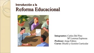 Introducción a la  Reforma Educacional Integrantes:  Carlos Del Pino Mª Lorenza Espinoza Profesor:  Jorge Fabres Curso:  Diseño y Gestión Curricular 