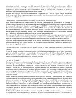 educación es prioritaria y componente central de la estrategia de desarrollo impulsada. Las acciones en este ámbito se
ordenan en torno a tres ejes centrales: construir consensos con actores dentro y fuera del sector educacional en torno a
las prioridades que era indispensable encarar, responder a la deuda del Estado y de la Sociedad con los docentes, y
asegurar el financiamiento que requería el cambio que se buscaba.
Respecto de lo último, el gasto público en educación se triplica entre 1990 y 2005. El Estatuto Docente responde a la
deuda con el gremio docente, que recupera parte de sus derechos laborales y mejora su salario a través de mecanismos
centralizados de fijación de éstos.
– Intervenciones directamente dirigidas a mejorar la calidad y equidad en los aprendizajes
Estas intervenciones apuntaron al mejoramiento de la calidad y equidad de los aprendizajes y se tradujeron en
Programas de mejoramiento y renovación pedagógica. Se concretizó en la implementación de un conjunto diversificado
de programas de mejoramiento diseñados y financiados por el MINEDUC e implementados a través de sus estructuras.
En este marco se inscriben programas como el P-900, MECE básica y media, Básica Rural, los Proyectos de
Mejoramiento Educativo (PME), el Programa Intercultural Bilingüe, Liceo para Todos, Montegrande, Escuelas Críticas,
sólo por nombrar los más importantes. Se suma a éstos el programa de informática educativa ENLACES, que alcanza al
100% de los liceos de enseñanza media y al 85% de las escuelas de enseñanza básica.
Los programas de mejoramiento educativo tienen importancia estratégica en la medida que apoyan la construcción de
una nueva base de recursos de aprendizaje, difunden las nuevas ideas curriculares y didácticas entre los profesores,
ponen en acción principios de discriminación positiva e instauran incentivos de desempeño en docentes y directivos.
Desde una perspectiva cuantitativa y centrada en los recursos, los programas de mejoramiento educativo tuvieron y
siguen teniendo un peso bajo. El gasto más fuerte del MINEDUC es la subvención, que prácticamente ocupa dos tercios
de los recursos asignados al sector.
– Medidas obligatorias, de carácter estructural, para el conjunto del sector: la reforma curricular y la jornada escolar
completa
Se trata de medidas que tocan al conjunto del sistema y modifican aspectos estructurales que se espera contribuyan a
elevar la calidad de la enseñanza y los aprendizajes. El primero de ellos es la Reforma Curricular y el segundo la
Jornada Escolar Completa (JEC). Ambos afectaron a la enseñanza básica y media, e implicaron un proceso de
elaboración/ implementación prolongado y no ausente de tensiones.
–La Reforma Curricular.
La necesidad de un nuevo currículo emana de dos fuentes distintas. De un lado, se hace indispensable para responder a
los cambios que estaba y sigue experimentando la sociedad nacional e internacional con nuevas formas de producción y
circulación del conocimiento y la información, a formas de producción más dinámicas y un mercado laboral más
inestable y exigente, y a los requerimientos de la competencia internacional. De otro lado, lo impuso la deteriorada
situación del sistema escolar chileno que preparaba mal a sus estudiantes “para comprender el mundo, competir en él, de
una manera que permitiera crecer, a las personas y al país, en una economía y una sociedad especialmente dinámicas e
insertas en un nuevo contexto internacional, sin perder la identidad” (Cox, 2003, p. 68). El tema así se define y aborda
como tarea nacional.
La idea que subyace al nuevo currículo es definir un núcleo educativo de calidad y al mismo tiempo dejar flexibilidad
para que en ese marco los establecimientos educacionales elaboren sus propios planes y programas de estudio. En la
práctica esta facultad se ha ejercido de modo limitado, ya que sólo alrededor de un 14% de los establecimientos tiene
programas propios, lo que siguiendo a Gysling (2003, p. 239) se explicaría porque el país no tiene tradición de
elaboración curricular a nivel local, los profesores no han sido formados para elaborar currículo ni cuentan con las
condiciones laborales que le permitan hacerlo; los establecimientos, por su parte, no tienen instancias organizacionales
para hacerse cargo de la tarea; y el Ministerio no ha emprendido acciones específicas para fomentar la elaboración
curricular propia.
La Reforma Curricular ha sido criticada fundamentalmente por la debilidad de su implementación y poco por la calidad
de su propuesta de contenidos y planes (por el contrario, en general se valora altamente la calidad y el alineamiento del

 
