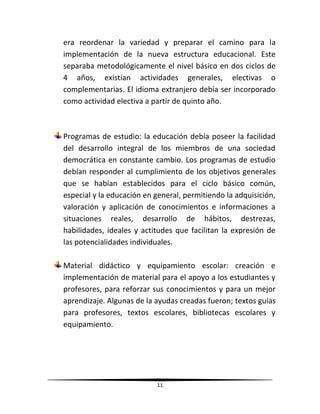 11
era reordenar la variedad y preparar el camino para la
implementación de la nueva estructura educacional. Este
separaba metodológicamente el nivel básico en dos ciclos de
4 años, existían actividades generales, electivas o
complementarias. El idioma extranjero debía ser incorporado
como actividad electiva a partir de quinto año.
Programas de estudio: la educación debía poseer la facilidad
del desarrollo integral de los miembros de una sociedad
democrática en constante cambio. Los programas de estudio
debían responder al cumplimiento de los objetivos generales
que se habían establecidos para el ciclo básico común,
especial y la educación en general, permitiendo la adquisición,
valoración y aplicación de conocimientos e informaciones a
situaciones reales, desarrollo de hábitos, destrezas,
habilidades, ideales y actitudes que facilitan la expresión de
las potencialidades individuales.
Material didáctico y equipamiento escolar: creación e
implementación de material para el apoyo a los estudiantes y
profesores, para reforzar sus conocimientos y para un mejor
aprendizaje. Algunas de la ayudas creadas fueron; textos guías
para profesores, textos escolares, bibliotecas escolares y
equipamiento.
 