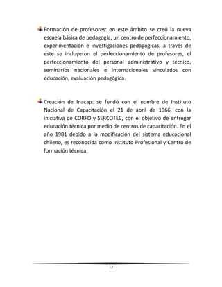 12
Formación de profesores: en este ámbito se creó la nueva
escuela básica de pedagogía, un centro de perfeccionamiento,
experimentación e investigaciones pedagógicas; a través de
este se incluyeron el perfeccionamiento de profesores, el
perfeccionamiento del personal administrativo y técnico,
seminarios nacionales e internacionales vinculados con
educación, evaluación pedagógica.
Creación de Inacap: se fundó con el nombre de Instituto
Nacional de Capacitación el 21 de abril de 1966, con la
iniciativa de CORFO y SERCOTEC, con el objetivo de entregar
educación técnica por medio de centros de capacitación. En el
año 1981 debido a la modificación del sistema educacional
chileno, es reconocida como Instituto Profesional y Centro de
formación técnica.
 