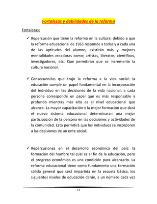 13
Fortalezas y debilidades de la reforma
Fortalezas:
 Repercusión que tiene la reforma en la cultura: debido a que
la reforma educacional de 1965 responde a todas y a cada una
de las aptitudes del alumno, existirán más y mejores
mentalidades creadoras como; artistas, literatos, científicos,
investigadores, etc. Que permitirán que se incremente la
cultura nacional.
 Consecuencias que trajo la reforma a la vida social: la
educación cumple un papel fundamental en la incorporación
del individuo en las decisiones de la vida nacional: a cada
persona corresponde un papel que es más responsable y
profundo mientras más alto es el nivel educacional que
alcance. La mayor capacitación y la mejor formación que dará
el nuevo sistema educacional determinaran una mejor
participación de la persona en las decisiones y actividades de
la comunidad. Esta permitirá que los individuos se incorporen
a las decisiones de un ente social.
 Repercusiones en el desarrollo económico del país: la
formación del hombre tal cual es el fin de la educación, pero
el progreso económico es una condición para alcanzarlo. La
reforma educacional tiene como fundamento una formación
sólida general que será impartida en la escuela básica, los
siguientes niveles de educación darán, a un número cada vez
 