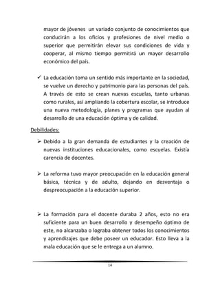 14
mayor de jóvenes un variado conjunto de conocimientos que
conducirán a los oficios y profesiones de nivel medio o
superior que permitirán elevar sus condiciones de vida y
cooperar, al mismo tiempo permitirá un mayor desarrollo
económico del país.
 La educación toma un sentido más importante en la sociedad,
se vuelve un derecho y patrimonio para las personas del país.
A través de esto se crean nuevas escuelas, tanto urbanas
como rurales, así ampliando la cobertura escolar, se introduce
una nueva metodología, planes y programas que ayudan al
desarrollo de una educación óptima y de calidad.
Debilidades:
 Debido a la gran demanda de estudiantes y la creación de
nuevas instituciones educacionales, como escuelas. Existía
carencia de docentes.
 La reforma tuvo mayor preocupación en la educación general
básica, técnica y de adulto, dejando en desventaja o
despreocupación a la educación superior.
 La formación para el docente duraba 2 años, esto no era
suficiente para un buen desarrollo y desempeño óptimo de
este, no alcanzaba o lograba obtener todos los conocimientos
y aprendizajes que debe poseer un educador. Esto lleva a la
mala educación que se le entrega a un alumno.
 