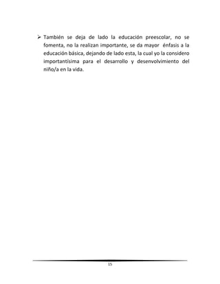 15
 También se deja de lado la educación preescolar, no se
fomenta, no la realizan importante, se da mayor énfasis a la
educación básica, dejando de lado esta, la cual yo la considero
importantísima para el desarrollo y desenvolvimiento del
niño/a en la vida.
 