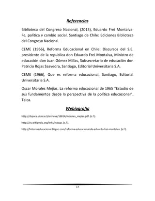 17
Referencias
Biblioteca del Congreso Nacional, (2013), Eduardo Frei Montalva:
Fe, política y cambio social. Santiago de Chile: Ediciones Biblioteca
del Congreso Nacional.
CEME (1966), Reforma Educacional en Chile: Discursos del S.E.
presidente de la republica don Eduardo Frei Montalva, Ministro de
educación don Juan Gómez Millas, Subsecretario de educación don
Patricio Rojas Saavedra, Santiago, Editorial Universitaria S.A.
CEME (1966), Que es reforma educacional, Santiago, Editorial
Universitaria S.A.
Oscar Morales Mejías, La reforma educacional de 1965 “Estudio de
sus fundamentos desde la perspectiva de la política educacional”,
Talca.
Webiografia
http://dspace.utalca.cl/retrieve/16814/morales_mejias.pdf. (s.f.).
http://es.wikipedia.org/wiki/Inacap. (s.f.).
http://historiaeducacional.bligoo.com/reforma-educacional-de-eduardo-frei-montalva. (s.f.).
 