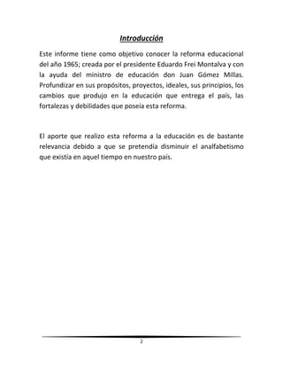 2
Introducción
Este informe tiene como objetivo conocer la reforma educacional
del año 1965; creada por el presidente Eduardo Frei Montalva y con
la ayuda del ministro de educación don Juan Gómez Millas.
Profundizar en sus propósitos, proyectos, ideales, sus principios, los
cambios que produjo en la educación que entrega el país, las
fortalezas y debilidades que poseía esta reforma.
El aporte que realizo esta reforma a la educación es de bastante
relevancia debido a que se pretendía disminuir el analfabetismo
que existía en aquel tiempo en nuestro país.
 