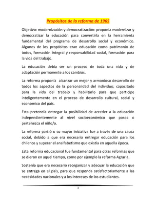 3
Propósitos de la reforma de 1965
Objetivo: modernización y democratización: proponía modernizar y
democratizar la educación para convertirla en la herramienta
fundamental del programa de desarrollo social y económico.
Algunos de los propósitos eran educación como patrimonio de
todos, formación integral y responsabilidad social, formación para
la vida del trabajo.
La educación debía ser un proceso de toda una vida y de
adaptación permanente a los cambios.
La reforma proponía alcanzar un mejor y armonioso desarrollo de
todos los aspectos de la personalidad del individuo; capacitado
para la vida del trabajo y habilitarlo para que participe
inteligentemente en el proceso de desarrollo cultural, social y
económico del país.
Esta pretendía entregar la posibilidad de acceder a la educación
independientemente al nivel socioeconómico que posea o
pertenezca el niño/a.
La reforma partió o su mayor iniciativa fue a través de una causa
social, debido a que era necesario entregar educación para los
chilenos y superar el analfabetismo que existía en aquella época.
Esta reforma educacional fue fundamental para otras reformas que
se dieron en aquel tiempo, como por ejemplo la reforma Agraria.
Sostenía que era necesario reorganizar y adecuar la educación que
se entrega en el país, para que responda satisfactoriamente a las
necesidades nacionales y a los intereses de los estudiantes.
 