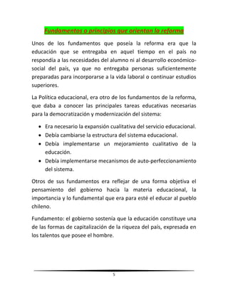 5
Fundamentos o principios que orientan la reforma
Unos de los fundamentos que poseía la reforma era que la
educación que se entregaba en aquel tiempo en el país no
respondía a las necesidades del alumno ni al desarrollo económico-
social del país, ya que no entregaba personas suficientemente
preparadas para incorporarse a la vida laboral o continuar estudios
superiores.
La Política educacional, era otro de los fundamentos de la reforma,
que daba a conocer las principales tareas educativas necesarias
para la democratización y modernización del sistema:
 Era necesario la expansión cualitativa del servicio educacional.
 Debía cambiarse la estructura del sistema educacional.
 Debía implementarse un mejoramiento cualitativo de la
educación.
 Debía implementarse mecanismos de auto-perfeccionamiento
del sistema.
Otros de sus fundamentos era reflejar de una forma objetiva el
pensamiento del gobierno hacia la materia educacional, la
importancia y lo fundamental que era para esté el educar al pueblo
chileno.
Fundamento: el gobierno sostenía que la educación constituye una
de las formas de capitalización de la riqueza del país, expresada en
los talentos que posee el hombre.
 