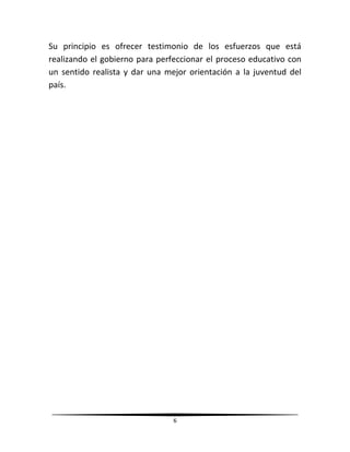 6
Su principio es ofrecer testimonio de los esfuerzos que está
realizando el gobierno para perfeccionar el proceso educativo con
un sentido realista y dar una mejor orientación a la juventud del
país.
 
