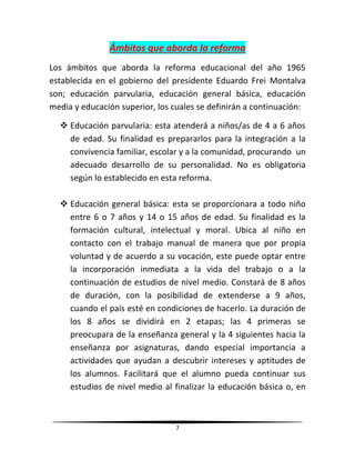 7
Ámbitos que aborda la reforma
Los ámbitos que aborda la reforma educacional del año 1965
establecida en el gobierno del presidente Eduardo Frei Montalva
son; educación parvularia, educación general básica, educación
media y educación superior, los cuales se definirán a continuación:
 Educación parvularia: esta atenderá a niños/as de 4 a 6 años
de edad. Su finalidad es prepararlos para la integración a la
convivencia familiar, escolar y a la comunidad, procurando un
adecuado desarrollo de su personalidad. No es obligatoria
según lo establecido en esta reforma.
 Educación general básica: esta se proporcionara a todo niño
entre 6 o 7 años y 14 o 15 años de edad. Su finalidad es la
formación cultural, intelectual y moral. Ubica al niño en
contacto con el trabajo manual de manera que por propia
voluntad y de acuerdo a su vocación, este puede optar entre
la incorporación inmediata a la vida del trabajo o a la
continuación de estudios de nivel medio. Constará de 8 años
de duración, con la posibilidad de extenderse a 9 años,
cuando el país esté en condiciones de hacerlo. La duración de
los 8 años se dividirá en 2 etapas; las 4 primeras se
preocupara de la enseñanza general y la 4 siguientes hacia la
enseñanza por asignaturas, dando especial importancia a
actividades que ayudan a descubrir intereses y aptitudes de
los alumnos. Facilitará que el alumno pueda continuar sus
estudios de nivel medio al finalizar la educación básica o, en
 