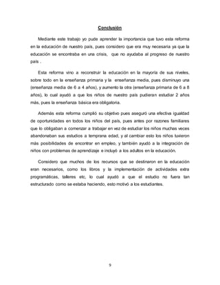 9
Conclusión
Mediante este trabajo yo pude aprender la importancia que tuvo esta reforma
en la educación de nuestro país, pues considero que era muy necesaria ya que la
educación se encontraba en una crisis, que no ayudaba al progreso de nuestro
país .
Esta reforma vino a reconstruir la educación en la mayoría de sus niveles,
sobre todo en la enseñanza primaria y la enseñanza media, pues disminuyo una
(enseñanza media de 6 a 4 años), y aumento la otra (enseñanza primaria de 6 a 8
años), lo cual ayudó a que los niños de nuestro país pudieran estudiar 2 años
más, pues la enseñanza básica era obligatoria.
Además esta reforma cumplió su objetivo pues aseguró una efectiva igualdad
de oportunidades en todos los niños del país, pues antes por razones familiares
que lo obligaban a comenzar a trabajar en vez de estudiar los niños muchas veces
abandonaban sus estudios a temprana edad, y al cambiar esto los niños tuvieron
más posibilidades de encontrar en empleo, y también ayudó a la integración de
niños con problemas de aprendizaje e incluyó a los adultos en la educación.
Considero que muchos de los recursos que se destinaron en la educación
eran necesarios, como los libros y la implementación de actividades extra
programáticas, talleres etc, lo cual ayudó a que el estudio no fuera tan
estructurado como se estaba haciendo, esto motivó a los estudiantes.
 