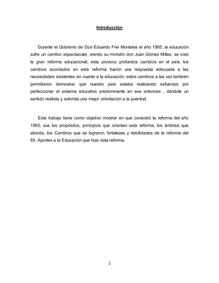 2
Introducción
Durante el Gobierno de Don Eduardo Frei Montalva el año 1965, la educación
sufre un cambio espectacular, siendo su ministro don Juan Gómez Millas, se creó
la gran reforma educacional, esta provoco profundos cambios en el país, los
cambios acordados en esta reforma fueron una respuesta adecuada a las
necesidades existentes en cuanto a la educación, estos cambios a las vez también
permitieron demostrar que nuestro país estaba realizando esfuerzos por
perfeccionar el sistema educativo predominante en ese entonces , dándole un
sentido realista y además una mejor orientación a la juventud.
Este trabajo tiene como objetivo mostrar en que consistió la reforma del año
1965, sus los propósitos, principios que orientan esta reforma, los ámbitos que
aborda, los Cambios que se lograron, fortalezas y debilidades de la reforma del
65, Aportes a la Educación que hizo esta reforma.
 