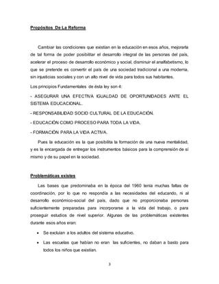 3
Propósitos De La Reforma
Cambiar las condiciones que existían en la educación en esos años, mejorarla
de tal forma de poder posibilitar el desarrollo integral de las personas del país,
acelerar el proceso de desarrollo económico y social, disminuir el analfabetismo, lo
que se pretende es convertir el país de una sociedad tradicional a una moderna,
sin injusticias sociales y con un alto nivel de vida para todos sus habitantes.
Los principios Fundamentales de ésta ley son 4:
- ASEGURAR UNA EFECTIVA IGUALDAD DE OPORTUNIDADES ANTE EL
SISTEMA EDUCACIONAL.
- RESPONSABILIDAD SOCIO CULTURAL DE LA EDUCACIÓN.
- EDUCACIÓN COMO PROCESO PARA TODA LA VIDA.
- FORMACIÓN PARA LA VIDA ACTIVA.
Pues la educación es la que posibilita la formación de una nueva mentalidad,
y es la encargada de entregar los instrumentos básicos para la comprensión de sí
mismo y de su papel en la sociedad.
Problemáticas existes
Las bases que predominaba en la época del 1960 tenía muchas faltas de
coordinación, por lo que no respondía a las necesidades del educando, ni al
desarrollo económico-social del país, dado que no proporcionaba personas
suficientemente preparadas para incorporarse a la vida del trabajo, o para
proseguir estudios de nivel superior. Algunas de las problemáticas existentes
durante esos años eran:
 Se excluían a los adultos del sistema educativo.
 Las escuelas que habían no eran las suficientes, no daban a basto para
todos los niños que existían.
 
