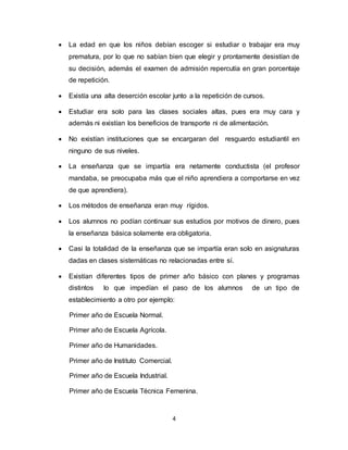 4
 La edad en que los niños debían escoger si estudiar o trabajar era muy
prematura, por lo que no sabían bien que elegir y prontamente desistían de
su decisión, además el examen de admisión repercutía en gran porcentaje
de repetición.
 Existía una alta deserción escolar junto a la repetición de cursos.
 Estudiar era solo para las clases sociales altas, pues era muy cara y
además ni existían los beneficios de transporte ni de alimentación.
 No existían instituciones que se encargaran del resguardo estudiantil en
ninguno de sus niveles.
 La enseñanza que se impartía era netamente conductista (el profesor
mandaba, se preocupaba más que el niño aprendiera a comportarse en vez
de que aprendiera).
 Los métodos de enseñanza eran muy rígidos.
 Los alumnos no podían continuar sus estudios por motivos de dinero, pues
la enseñanza básica solamente era obligatoria.
 Casi la totalidad de la enseñanza que se impartía eran solo en asignaturas
dadas en clases sistemáticas no relacionadas entre sí.
 Existían diferentes tipos de primer año básico con planes y programas
distintos lo que impedían el paso de los alumnos de un tipo de
establecimiento a otro por ejemplo:
Primer año de Escuela Normal.
Primer año de Escuela Agrícola.
Primer año de Humanidades.
Primer año de Instituto Comercial.
Primer año de Escuela Industrial.
Primer año de Escuela Técnica Femenina.
 