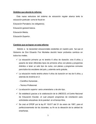 5
Ámbitos que aborda la reforma:
Esta nueva estructura del sistema de educación regular abarca tanto la
educación particular como la fiscal en:
Educación Parvularia (no obligatoria).
Educación general básica.
Educación Media.
Educación Superior.
Cambios que se logran en esta reforma
Debido a la necesidad educacionales existentes en nuestro país fue que el
Gobierno de Don Eduardo Frei Montalva decidió hacer profundos cambios en
todos los niveles.
 La educación primaria ya no tendría 6 años de duración, sino 8 años, y
pasaría de tener diferentes tipos de primeros años con planes y programas
distintos a tener un solo tipo de curso, con planes y programas comunes
para todos los escolares del país, y además sería gratuita.
 La educación media tendría ahora 4 años de duración en vez de 6 años, y
además de dividiría en 2:
- Científico Humanista .
- Técnico Profesional.
 La educación superior seria universitaria o de otro tipo.
 Se estableció gracias a la colaboración de la UNESCO, el Centro Nacional
de Educación Escolar, el cual preparó programas de orientación para
actividades educativas de la juventud en el tiempo libre.
 Se creó el CPEIP por la ley N° 16.617 del 31 de enero de 1967, para el
perfeccionamiento de los docentes, su fin es la elevación de la calidad de
enseñanza.
 