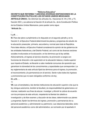 “Reforma Educativa”
DECRETO QUE REFORMA Y ADICIONA DIVERSAS DISPOSICIONES DE LA
CONSTITUCIÓN POLÍTICA DE LOS ESTADOS UNIDOS MEXICANOS
ARTÍCULO ÚNICO.- Se reforman los artículos 3o., fracciones III, VII y VIII, y 73,
fracción XXV; y se adiciona la fracción IX al artículo 3o., de la Constitución Política
de los Estados Unidos Mexicanos, para quedar como sigue:
“Artículo 3o. …
…
I. y II. …
III. Para dar pleno cumplimiento a lo dispuesto en el segundo párrafo y en la
fracción II, el Ejecutivo Federal determinará los planes y programas de estudio de
la educación preescolar, primaria, secundaria y normal para toda la República.
Para tales efectos, el Ejecutivo Federal considerará la opinión de los gobiernos de
las entidades federativas y del Distrito Federal, así como de los diversos sectores
sociales involucrados en la educación, en los términos que la ley señale.
Adicionalmente, el ingreso al servicio docente y la promoción a cargos con
funciones de dirección o de supervisión en la educación básica y media superior
que imparta el Estado, se llevarán a cabo mediante concursos de oposición que
garanticen la idoneidad de los conocimientos y capacidades que correspondan. La
ley reglamentaria de este artículo fijará los términos para el ingreso, la promoción,
el reconocimiento y la permanencia en el servicio. Serán nulos todos los ingresos
y promociones que no sean otorgados conforme a la ley;
IV. a VI. …
13

VII. Las universidades y las demás instituciones de educación superior a las que la
ley otorgue autonomía, tendrán la facultad y la responsabilidad de gobernarse a sí
mismas; realizarán sus fines de educar, investigar y difundir la cultura de acuerdo
con los principios de este artículo, respetando la libertad de cátedra e
investigación y de libre examen y discusión de las ideas; determinarán sus planes
y programas; fijarán los términos de ingreso, promoción y permanencia de su
personal académico; y administrarán su patrimonio. Las relaciones laborales, tanto
del personal académico como del administrativo, se normarán por el apartado A
 