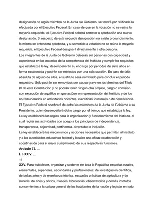 designación de algún miembro de la Junta de Gobierno, se tendrá por ratificada la
efectuada por el Ejecutivo Federal. En caso de que en la votación no se reúna la
mayoría requerida, el Ejecutivo Federal deberá someter a aprobación una nueva
designación. Si respecto de esta segunda designación no existe pronunciamiento,
la misma se entenderá aprobada, y si sometida a votación no se reúne la mayoría
requerida, el Ejecutivo Federal designará directamente a otra persona.
Los integrantes de la Junta de Gobierno deberán ser personas con capacidad y
experiencia en las materias de la competencia del Instituto y cumplir los requisitos
que establezca la ley, desempeñarán su encargo por períodos de siete años en
forma escalonada y podrán ser reelectos por una sola ocasión. En caso de falta
absoluta de alguno de ellos, el sustituto será nombrado para concluir el periodo
respectivo. Sólo podrán ser removidos por causa grave en los términos del Título
IV de esta Constitución y no podrán tener ningún otro empleo, cargo o comisión,
con excepción de aquéllos en que actúen en representación del Instituto y de los
no remunerados en actividades docentes, científicas, culturales o de beneficencia.
El Ejecutivo Federal nombrará de entre los miembros de la Junta de Gobierno a su
Presidente, quien desempeñará dicho cargo por el tiempo que establezca la ley.
La ley establecerá las reglas para la organización y funcionamiento del Instituto, el
cual regirá sus actividades con apego a los principios de independencia,
transparencia, objetividad, pertinencia, diversidad e inclusión.
La ley establecerá los mecanismos y acciones necesarios que permitan al Instituto
y a las autoridades educativas federal y locales una eficaz colaboración y
coordinación para el mejor cumplimiento de sus respectivas funciones.
Artículo 73. …
I. a XXIV. ...
15

XXV. Para establecer, organizar y sostener en toda la República escuelas rurales,
elementales, superiores, secundarias y profesionales; de investigación científica,
de bellas artes y de enseñanza técnica, escuelas prácticas de agricultura y de
minería, de artes y oficios, museos, bibliotecas, observatorios y demás institutos
concernientes a la cultura general de los habitantes de la nación y legislar en todo
 