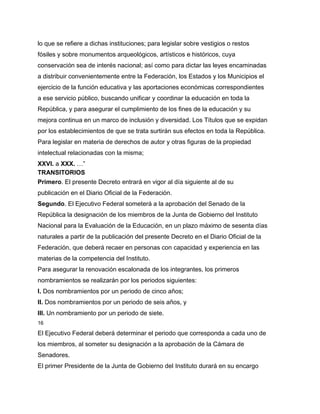 lo que se refiere a dichas instituciones; para legislar sobre vestigios o restos
fósiles y sobre monumentos arqueológicos, artísticos e históricos, cuya
conservación sea de interés nacional; así como para dictar las leyes encaminadas
a distribuir convenientemente entre la Federación, los Estados y los Municipios el
ejercicio de la función educativa y las aportaciones económicas correspondientes
a ese servicio público, buscando unificar y coordinar la educación en toda la
República, y para asegurar el cumplimiento de los fines de la educación y su
mejora continua en un marco de inclusión y diversidad. Los Títulos que se expidan
por los establecimientos de que se trata surtirán sus efectos en toda la República.
Para legislar en materia de derechos de autor y otras figuras de la propiedad
intelectual relacionadas con la misma;
XXVI. a XXX. …”
TRANSITORIOS
Primero. El presente Decreto entrará en vigor al día siguiente al de su
publicación en el Diario Oficial de la Federación.
Segundo. El Ejecutivo Federal someterá a la aprobación del Senado de la
República la designación de los miembros de la Junta de Gobierno del Instituto
Nacional para la Evaluación de la Educación, en un plazo máximo de sesenta días
naturales a partir de la publicación del presente Decreto en el Diario Oficial de la
Federación, que deberá recaer en personas con capacidad y experiencia en las
materias de la competencia del Instituto.
Para asegurar la renovación escalonada de los integrantes, los primeros
nombramientos se realizarán por los periodos siguientes:
I. Dos nombramientos por un periodo de cinco años;
II. Dos nombramientos por un periodo de seis años, y
III. Un nombramiento por un periodo de siete.
16

El Ejecutivo Federal deberá determinar el periodo que corresponda a cada uno de
los miembros, al someter su designación a la aprobación de la Cámara de
Senadores.
El primer Presidente de la Junta de Gobierno del Instituto durará en su encargo
 