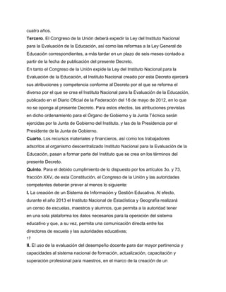 cuatro años.
Tercero. El Congreso de la Unión deberá expedir la Ley del Instituto Nacional
para la Evaluación de la Educación, así como las reformas a la Ley General de
Educación correspondientes, a más tardar en un plazo de seis meses contado a
partir de la fecha de publicación del presente Decreto.
En tanto el Congreso de la Unión expide la Ley del Instituto Nacional para la
Evaluación de la Educación, el Instituto Nacional creado por este Decreto ejercerá
sus atribuciones y competencia conforme al Decreto por el que se reforma el
diverso por el que se crea el Instituto Nacional para la Evaluación de la Educación,
publicado en el Diario Oficial de la Federación del 16 de mayo de 2012, en lo que
no se oponga al presente Decreto. Para estos efectos, las atribuciones previstas
en dicho ordenamiento para el Órgano de Gobierno y la Junta Técnica serán
ejercidas por la Junta de Gobierno del Instituto, y las de la Presidencia por el
Presidente de la Junta de Gobierno.
Cuarto. Los recursos materiales y financieros, así como los trabajadores
adscritos al organismo descentralizado Instituto Nacional para la Evaluación de la
Educación, pasan a formar parte del Instituto que se crea en los términos del
presente Decreto.
Quinto. Para el debido cumplimiento de lo dispuesto por los artículos 3o. y 73,
fracción XXV, de esta Constitución, el Congreso de la Unión y las autoridades
competentes deberán prever al menos lo siguiente:
I. La creación de un Sistema de Información y Gestión Educativa. Al efecto,
durante el año 2013 el Instituto Nacional de Estadística y Geografía realizará
un censo de escuelas, maestros y alumnos, que permita a la autoridad tener
en una sola plataforma los datos necesarios para la operación del sistema
educativo y que, a su vez, permita una comunicación directa entre los
directores de escuela y las autoridades educativas;
17

II. El uso de la evaluación del desempeño docente para dar mayor pertinencia y
capacidades al sistema nacional de formación, actualización, capacitación y
superación profesional para maestros, en el marco de la creación de un
 