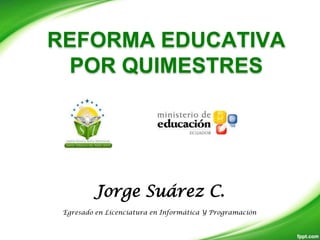 REFORMA EDUCATIVA
 POR QUIMESTRES




         Jorge Suárez C.
 Egresado en Licenciatura en Informática Y Programación
 