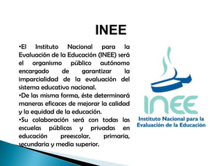 INEE
•El Instituto Nacional para la
Evaluación de la Educación (INEE) será
el organismo público autónomo
encargado de garantizar la
imparcialidad de la evaluación del
sistema educativo nacional.
•De las misma forma, éste determinará
maneras eficaces de mejorar la calidad
y la equidad de la educación.
•Su colaboración será con todas las
escuelas públicas y privadas en
educación preescolar, primaria,
secundaria y media superior.
 