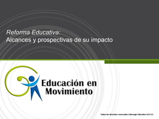Reforma Educativa:
Alcances y prospectivas de su impacto




                                Todos los derechos reservados Liderazgo Educativo LEA A.C.
 