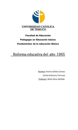 Facultad de Educación
Pedagogía en Educación básica
Fundamentos de la educación Básica
Reforma educativa del año 1965
Nombre: Paulina Salidas Curinao
Cecilia Archivurry Troncoso
Profesora: María Elena Mellado
 