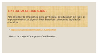 LEY FEDERAL DE EDUCACIÓN .
Para entender la emergencia de la Ley Federal de educación de 1993 es
importante recordar algunos hitos históricos de nuestra legislación
educativa.
◦ https://www.youtube.com/watch?v=_Kz8M6WKkcY
Historia de la legislación argentina. Canal Encuentro.
 