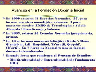 Avances en la Formación Docente Inicial
 En 1999 existían 31 Escuelas Normales. 27, para
formar maestros monoligües urbanos. 4 para
maestros rurales: ENRO de Totonicapán y Sololá;
Alameda Chimaltenago y Salamá.
 En 2003, existen 50 Escuelas Normales (preprimaria,
prima).
 En 18 se forman maestros bilingües (K’iche’, Mam,
Q’anjob’al, Ixil, Kaqchikel, Tz’utujil, Q’eqchi’,
Ch’orti’). En 7 Escuelas Normales más se forman
docente interculturales.
 Ejemplo áreas que contienen el Pensum de Estudios:
 Multitculturalidad e Interculturalidad (Fundamento
EBI).
 Comunicación y lenguaje (Bilingüísmo L1 - L2)
 