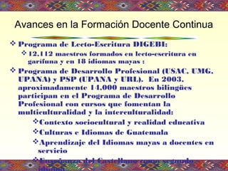  Programa de Lecto-Escritura DIGEBI:
12,112 maestros formados en lecto-escritura en
garífuna y en 18 idiomas mayas :
 Programa de Desarrollo Profesional (USAC, UMG,
UPANA) y PSP (UPANA y URL). En 2003,
aproximadamente 14,000 maestros bilingües
participan en el Programa de Desarrollo
Profesional con cursos que fomentan la
multiculturalidad y la interculturalidad:
Contexto sociocultural y realidad educativa
Culturas e Idiomas de Guatemala
Aprendizaje del Idiomas mayas a docentes en
servicio
Enseñanza del Castellano como segundo
Avances en la Formación Docente Continua
 